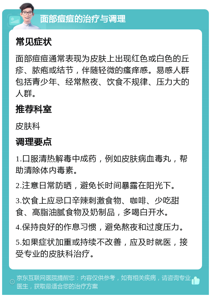 面部痘痘的治疗与调理 常见症状 面部痘痘通常表现为皮肤上出现红色或白色的丘疹、脓疱或结节，伴随轻微的瘙痒感。易感人群包括青少年、经常熬夜、饮食不规律、压力大的人群。 推荐科室 皮肤科 调理要点 1.口服清热解毒中成药，例如皮肤病血毒丸，帮助清除体内毒素。 2.注意日常防晒，避免长时间暴露在阳光下。 3.饮食上应忌口辛辣刺激食物、咖啡、少吃甜食、高脂油腻食物及奶制品，多喝白开水。 4.保持良好的作息习惯，避免熬夜和过度压力。 5.如果症状加重或持续不改善，应及时就医，接受专业的皮肤科治疗。