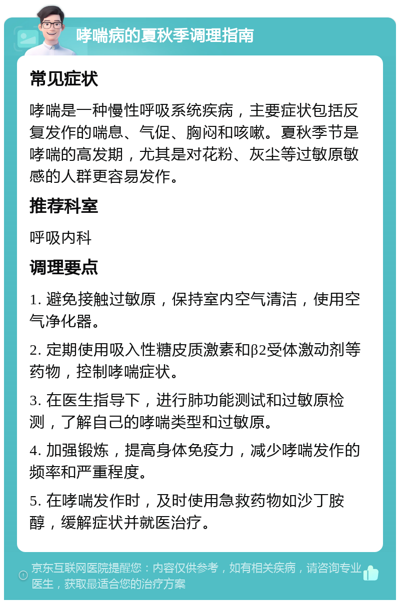 哮喘病的夏秋季调理指南 常见症状 哮喘是一种慢性呼吸系统疾病，主要症状包括反复发作的喘息、气促、胸闷和咳嗽。夏秋季节是哮喘的高发期，尤其是对花粉、灰尘等过敏原敏感的人群更容易发作。 推荐科室 呼吸内科 调理要点 1. 避免接触过敏原，保持室内空气清洁，使用空气净化器。 2. 定期使用吸入性糖皮质激素和β2受体激动剂等药物，控制哮喘症状。 3. 在医生指导下，进行肺功能测试和过敏原检测，了解自己的哮喘类型和过敏原。 4. 加强锻炼，提高身体免疫力，减少哮喘发作的频率和严重程度。 5. 在哮喘发作时，及时使用急救药物如沙丁胺醇，缓解症状并就医治疗。