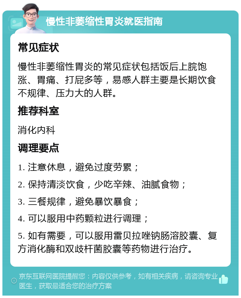 慢性非萎缩性胃炎就医指南 常见症状 慢性非萎缩性胃炎的常见症状包括饭后上脘饱涨、胃痛、打屁多等，易感人群主要是长期饮食不规律、压力大的人群。 推荐科室 消化内科 调理要点 1. 注意休息，避免过度劳累； 2. 保持清淡饮食，少吃辛辣、油腻食物； 3. 三餐规律，避免暴饮暴食； 4. 可以服用中药颗粒进行调理； 5. 如有需要，可以服用雷贝拉唑钠肠溶胶囊、复方消化酶和双歧杆菌胶囊等药物进行治疗。