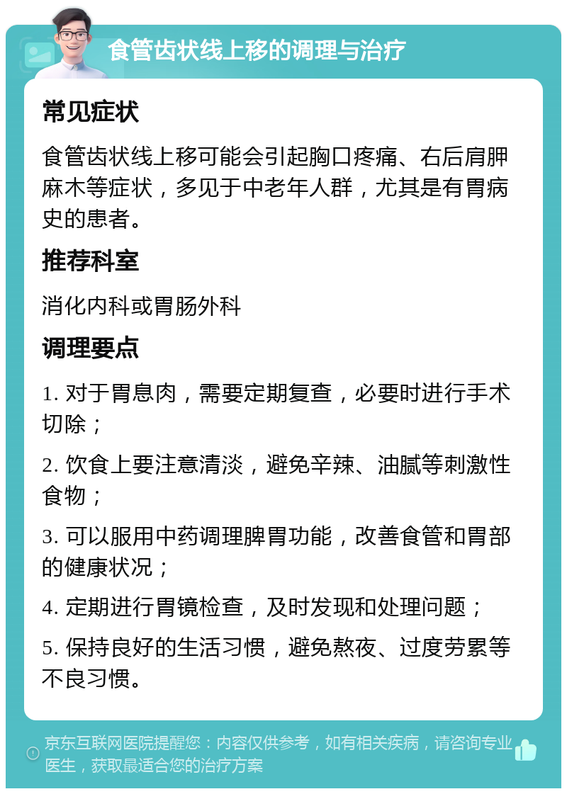 食管齿状线上移的调理与治疗 常见症状 食管齿状线上移可能会引起胸口疼痛、右后肩胛麻木等症状，多见于中老年人群，尤其是有胃病史的患者。 推荐科室 消化内科或胃肠外科 调理要点 1. 对于胃息肉，需要定期复查，必要时进行手术切除； 2. 饮食上要注意清淡，避免辛辣、油腻等刺激性食物； 3. 可以服用中药调理脾胃功能，改善食管和胃部的健康状况； 4. 定期进行胃镜检查，及时发现和处理问题； 5. 保持良好的生活习惯，避免熬夜、过度劳累等不良习惯。