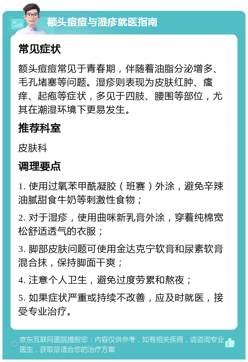 额头痘痘与湿疹就医指南 常见症状 额头痘痘常见于青春期，伴随着油脂分泌增多、毛孔堵塞等问题。湿疹则表现为皮肤红肿、瘙痒、起疱等症状，多见于四肢、腰围等部位，尤其在潮湿环境下更易发生。 推荐科室 皮肤科 调理要点 1. 使用过氧苯甲酰凝胶（班赛）外涂，避免辛辣油腻甜食牛奶等刺激性食物； 2. 对于湿疹，使用曲咪新乳膏外涂，穿着纯棉宽松舒适透气的衣服； 3. 脚部皮肤问题可使用金达克宁软膏和尿素软膏混合抹，保持脚面干爽； 4. 注意个人卫生，避免过度劳累和熬夜； 5. 如果症状严重或持续不改善，应及时就医，接受专业治疗。