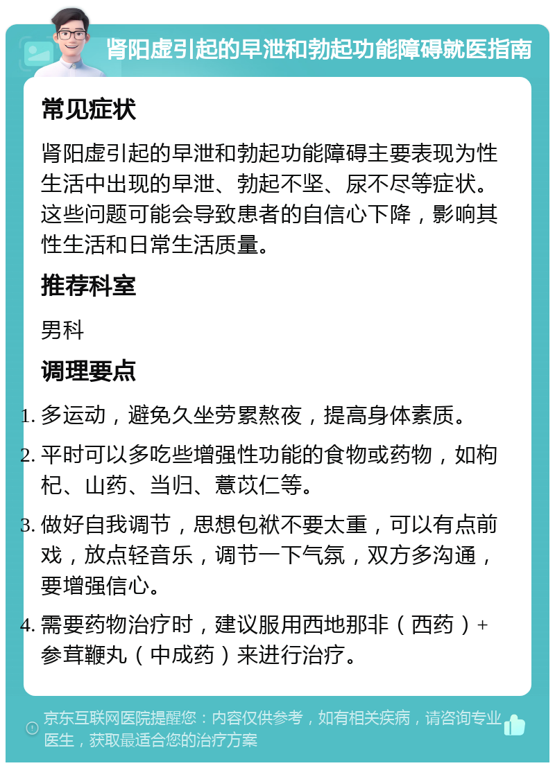 肾阳虚引起的早泄和勃起功能障碍就医指南 常见症状 肾阳虚引起的早泄和勃起功能障碍主要表现为性生活中出现的早泄、勃起不坚、尿不尽等症状。这些问题可能会导致患者的自信心下降，影响其性生活和日常生活质量。 推荐科室 男科 调理要点 多运动，避免久坐劳累熬夜，提高身体素质。 平时可以多吃些增强性功能的食物或药物，如枸杞、山药、当归、薏苡仁等。 做好自我调节，思想包袱不要太重，可以有点前戏，放点轻音乐，调节一下气氛，双方多沟通，要增强信心。 需要药物治疗时，建议服用西地那非（西药）+ 参茸鞭丸（中成药）来进行治疗。