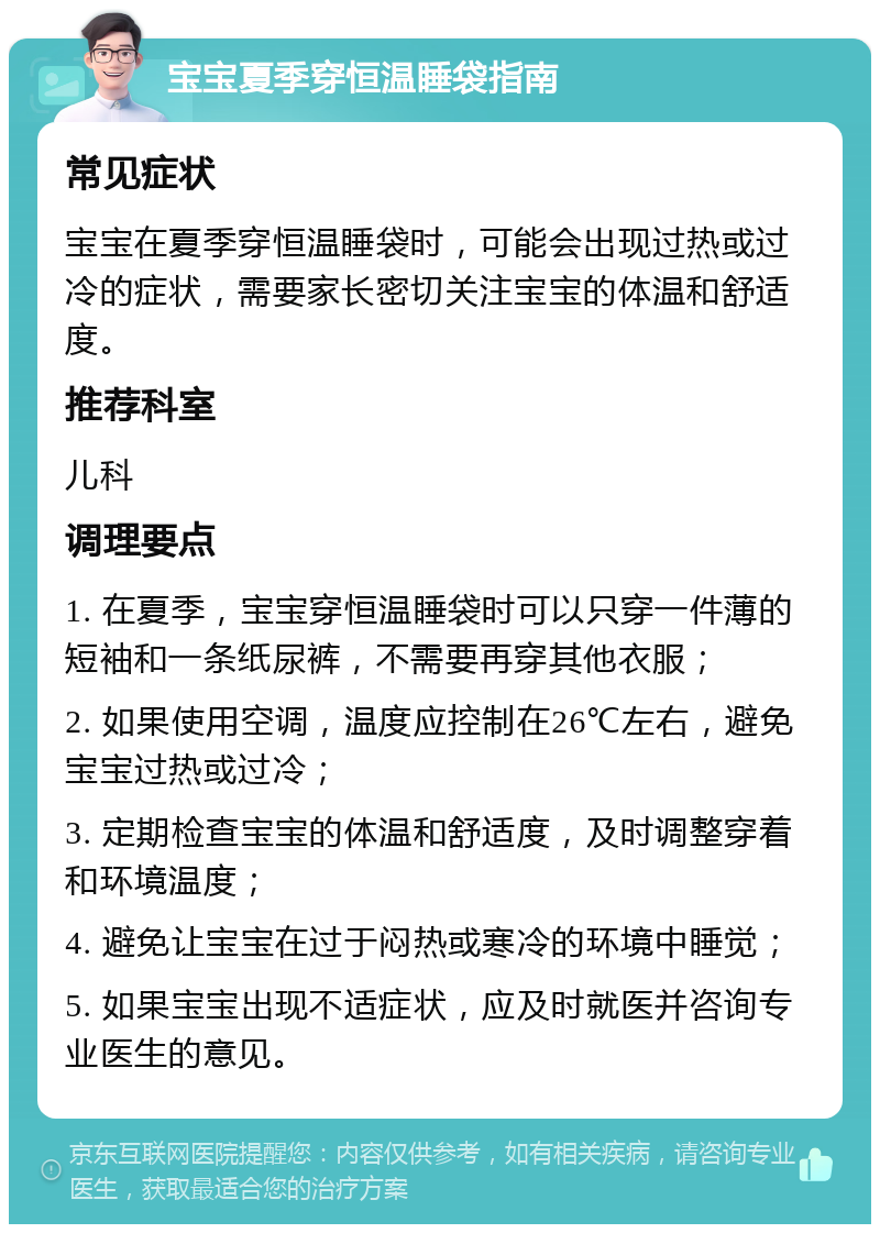 宝宝夏季穿恒温睡袋指南 常见症状 宝宝在夏季穿恒温睡袋时，可能会出现过热或过冷的症状，需要家长密切关注宝宝的体温和舒适度。 推荐科室 儿科 调理要点 1. 在夏季，宝宝穿恒温睡袋时可以只穿一件薄的短袖和一条纸尿裤，不需要再穿其他衣服； 2. 如果使用空调，温度应控制在26℃左右，避免宝宝过热或过冷； 3. 定期检查宝宝的体温和舒适度，及时调整穿着和环境温度； 4. 避免让宝宝在过于闷热或寒冷的环境中睡觉； 5. 如果宝宝出现不适症状，应及时就医并咨询专业医生的意见。