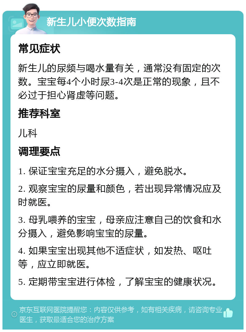 新生儿小便次数指南 常见症状 新生儿的尿频与喝水量有关，通常没有固定的次数。宝宝每4个小时尿3-4次是正常的现象，且不必过于担心肾虚等问题。 推荐科室 儿科 调理要点 1. 保证宝宝充足的水分摄入，避免脱水。 2. 观察宝宝的尿量和颜色，若出现异常情况应及时就医。 3. 母乳喂养的宝宝，母亲应注意自己的饮食和水分摄入，避免影响宝宝的尿量。 4. 如果宝宝出现其他不适症状，如发热、呕吐等，应立即就医。 5. 定期带宝宝进行体检，了解宝宝的健康状况。