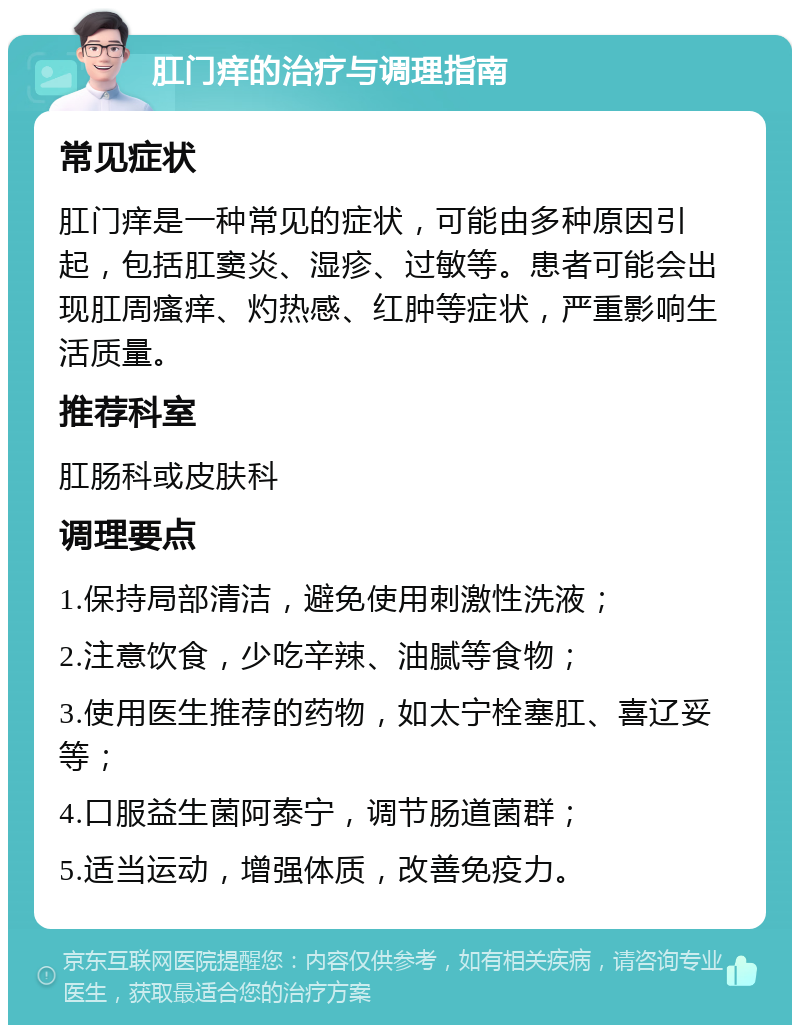 肛门痒的治疗与调理指南 常见症状 肛门痒是一种常见的症状，可能由多种原因引起，包括肛窦炎、湿疹、过敏等。患者可能会出现肛周瘙痒、灼热感、红肿等症状，严重影响生活质量。 推荐科室 肛肠科或皮肤科 调理要点 1.保持局部清洁，避免使用刺激性洗液； 2.注意饮食，少吃辛辣、油腻等食物； 3.使用医生推荐的药物，如太宁栓塞肛、喜辽妥等； 4.口服益生菌阿泰宁，调节肠道菌群； 5.适当运动，增强体质，改善免疫力。