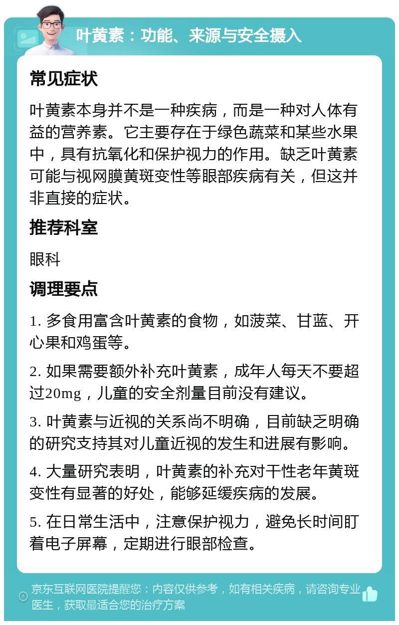 叶黄素：功能、来源与安全摄入 常见症状 叶黄素本身并不是一种疾病，而是一种对人体有益的营养素。它主要存在于绿色蔬菜和某些水果中，具有抗氧化和保护视力的作用。缺乏叶黄素可能与视网膜黄斑变性等眼部疾病有关，但这并非直接的症状。 推荐科室 眼科 调理要点 1. 多食用富含叶黄素的食物，如菠菜、甘蓝、开心果和鸡蛋等。 2. 如果需要额外补充叶黄素，成年人每天不要超过20mg，儿童的安全剂量目前没有建议。 3. 叶黄素与近视的关系尚不明确，目前缺乏明确的研究支持其对儿童近视的发生和进展有影响。 4. 大量研究表明，叶黄素的补充对干性老年黄斑变性有显著的好处，能够延缓疾病的发展。 5. 在日常生活中，注意保护视力，避免长时间盯着电子屏幕，定期进行眼部检查。