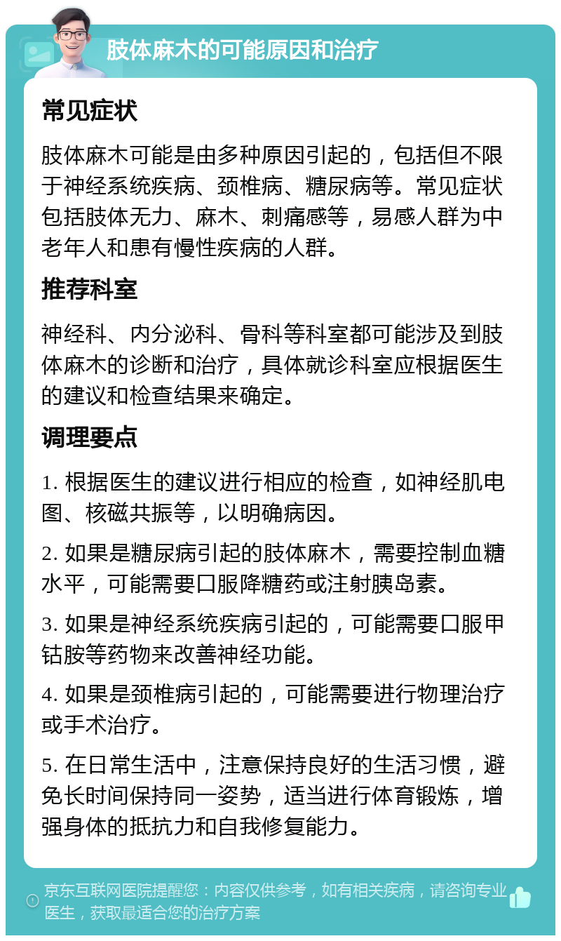 肢体麻木的可能原因和治疗 常见症状 肢体麻木可能是由多种原因引起的，包括但不限于神经系统疾病、颈椎病、糖尿病等。常见症状包括肢体无力、麻木、刺痛感等，易感人群为中老年人和患有慢性疾病的人群。 推荐科室 神经科、内分泌科、骨科等科室都可能涉及到肢体麻木的诊断和治疗，具体就诊科室应根据医生的建议和检查结果来确定。 调理要点 1. 根据医生的建议进行相应的检查，如神经肌电图、核磁共振等，以明确病因。 2. 如果是糖尿病引起的肢体麻木，需要控制血糖水平，可能需要口服降糖药或注射胰岛素。 3. 如果是神经系统疾病引起的，可能需要口服甲钴胺等药物来改善神经功能。 4. 如果是颈椎病引起的，可能需要进行物理治疗或手术治疗。 5. 在日常生活中，注意保持良好的生活习惯，避免长时间保持同一姿势，适当进行体育锻炼，增强身体的抵抗力和自我修复能力。