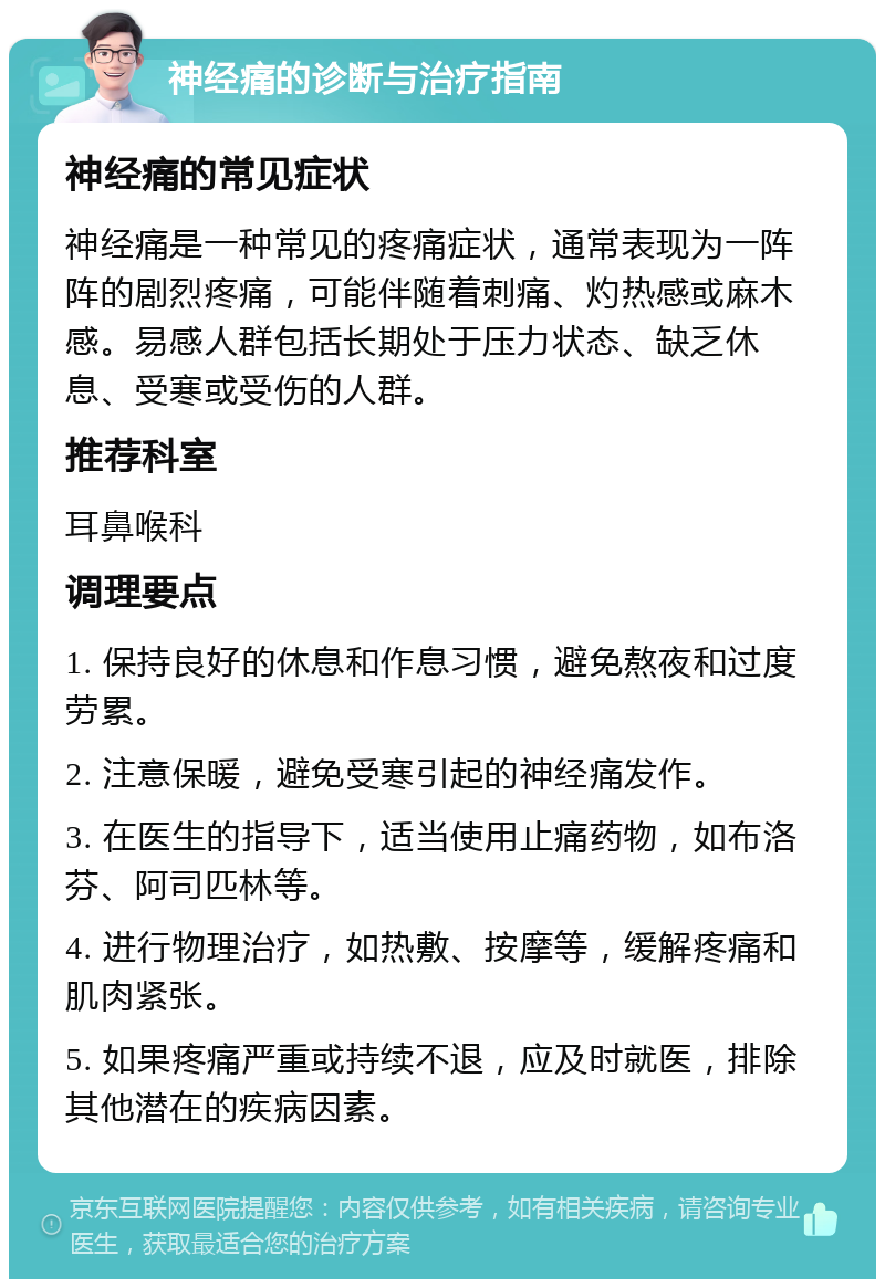 神经痛的诊断与治疗指南 神经痛的常见症状 神经痛是一种常见的疼痛症状，通常表现为一阵阵的剧烈疼痛，可能伴随着刺痛、灼热感或麻木感。易感人群包括长期处于压力状态、缺乏休息、受寒或受伤的人群。 推荐科室 耳鼻喉科 调理要点 1. 保持良好的休息和作息习惯，避免熬夜和过度劳累。 2. 注意保暖，避免受寒引起的神经痛发作。 3. 在医生的指导下，适当使用止痛药物，如布洛芬、阿司匹林等。 4. 进行物理治疗，如热敷、按摩等，缓解疼痛和肌肉紧张。 5. 如果疼痛严重或持续不退，应及时就医，排除其他潜在的疾病因素。