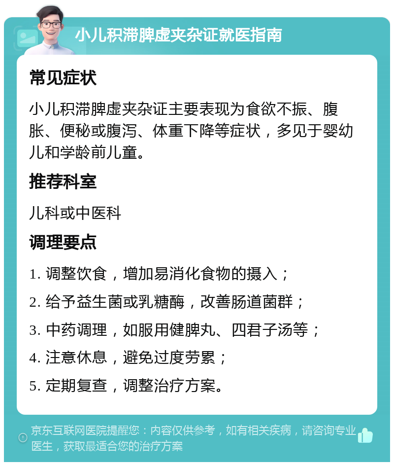 小儿积滞脾虚夹杂证就医指南 常见症状 小儿积滞脾虚夹杂证主要表现为食欲不振、腹胀、便秘或腹泻、体重下降等症状，多见于婴幼儿和学龄前儿童。 推荐科室 儿科或中医科 调理要点 1. 调整饮食，增加易消化食物的摄入； 2. 给予益生菌或乳糖酶，改善肠道菌群； 3. 中药调理，如服用健脾丸、四君子汤等； 4. 注意休息，避免过度劳累； 5. 定期复查，调整治疗方案。