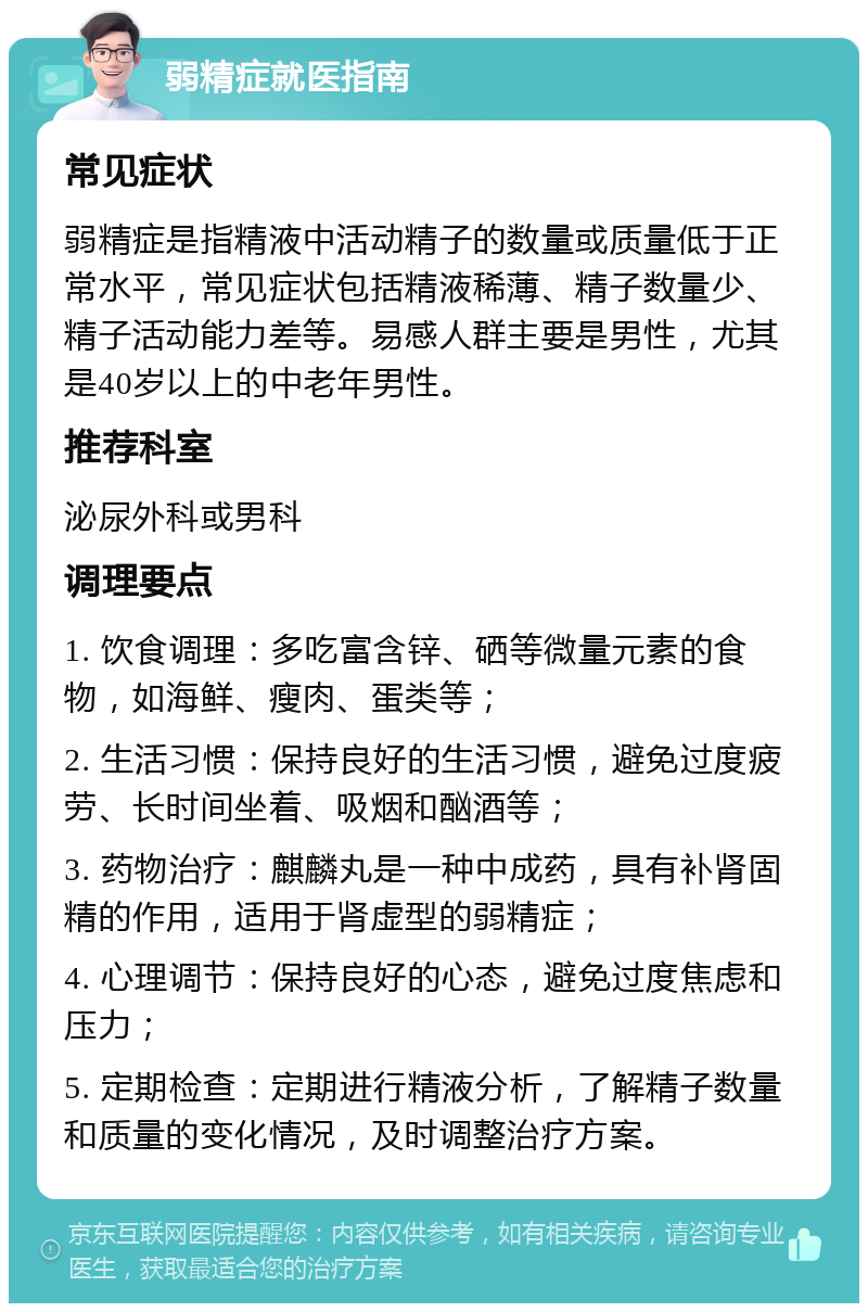 弱精症就医指南 常见症状 弱精症是指精液中活动精子的数量或质量低于正常水平，常见症状包括精液稀薄、精子数量少、精子活动能力差等。易感人群主要是男性，尤其是40岁以上的中老年男性。 推荐科室 泌尿外科或男科 调理要点 1. 饮食调理：多吃富含锌、硒等微量元素的食物，如海鲜、瘦肉、蛋类等； 2. 生活习惯：保持良好的生活习惯，避免过度疲劳、长时间坐着、吸烟和酗酒等； 3. 药物治疗：麒麟丸是一种中成药，具有补肾固精的作用，适用于肾虚型的弱精症； 4. 心理调节：保持良好的心态，避免过度焦虑和压力； 5. 定期检查：定期进行精液分析，了解精子数量和质量的变化情况，及时调整治疗方案。