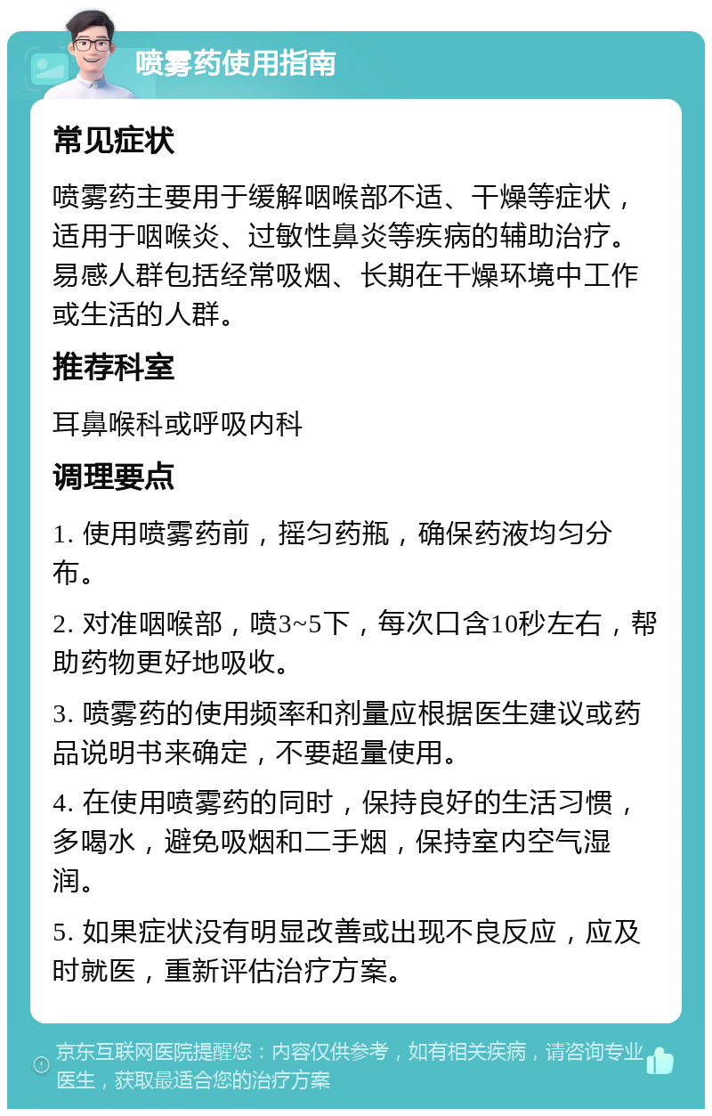 喷雾药使用指南 常见症状 喷雾药主要用于缓解咽喉部不适、干燥等症状，适用于咽喉炎、过敏性鼻炎等疾病的辅助治疗。易感人群包括经常吸烟、长期在干燥环境中工作或生活的人群。 推荐科室 耳鼻喉科或呼吸内科 调理要点 1. 使用喷雾药前，摇匀药瓶，确保药液均匀分布。 2. 对准咽喉部，喷3~5下，每次口含10秒左右，帮助药物更好地吸收。 3. 喷雾药的使用频率和剂量应根据医生建议或药品说明书来确定，不要超量使用。 4. 在使用喷雾药的同时，保持良好的生活习惯，多喝水，避免吸烟和二手烟，保持室内空气湿润。 5. 如果症状没有明显改善或出现不良反应，应及时就医，重新评估治疗方案。