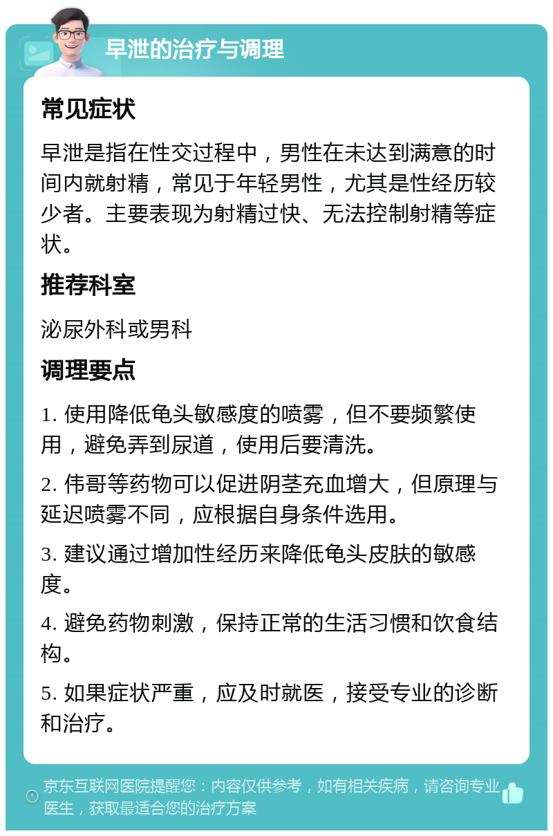 早泄的治疗与调理 常见症状 早泄是指在性交过程中，男性在未达到满意的时间内就射精，常见于年轻男性，尤其是性经历较少者。主要表现为射精过快、无法控制射精等症状。 推荐科室 泌尿外科或男科 调理要点 1. 使用降低龟头敏感度的喷雾，但不要频繁使用，避免弄到尿道，使用后要清洗。 2. 伟哥等药物可以促进阴茎充血增大，但原理与延迟喷雾不同，应根据自身条件选用。 3. 建议通过增加性经历来降低龟头皮肤的敏感度。 4. 避免药物刺激，保持正常的生活习惯和饮食结构。 5. 如果症状严重，应及时就医，接受专业的诊断和治疗。