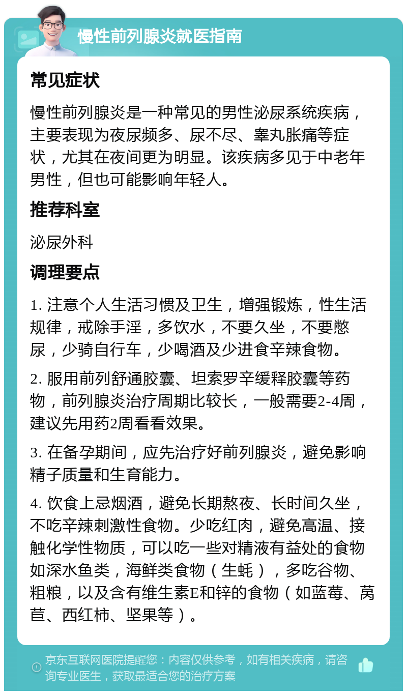 慢性前列腺炎就医指南 常见症状 慢性前列腺炎是一种常见的男性泌尿系统疾病，主要表现为夜尿频多、尿不尽、睾丸胀痛等症状，尤其在夜间更为明显。该疾病多见于中老年男性，但也可能影响年轻人。 推荐科室 泌尿外科 调理要点 1. 注意个人生活习惯及卫生，增强锻炼，性生活规律，戒除手淫，多饮水，不要久坐，不要憋尿，少骑自行车，少喝酒及少进食辛辣食物。 2. 服用前列舒通胶囊、坦索罗辛缓释胶囊等药物，前列腺炎治疗周期比较长，一般需要2-4周，建议先用药2周看看效果。 3. 在备孕期间，应先治疗好前列腺炎，避免影响精子质量和生育能力。 4. 饮食上忌烟酒，避免长期熬夜、长时间久坐，不吃辛辣刺激性食物。少吃红肉，避免高温、接触化学性物质，可以吃一些对精液有益处的食物如深水鱼类，海鲜类食物（生蚝），多吃谷物、粗粮，以及含有维生素E和锌的食物（如蓝莓、莴苣、西红柿、坚果等）。