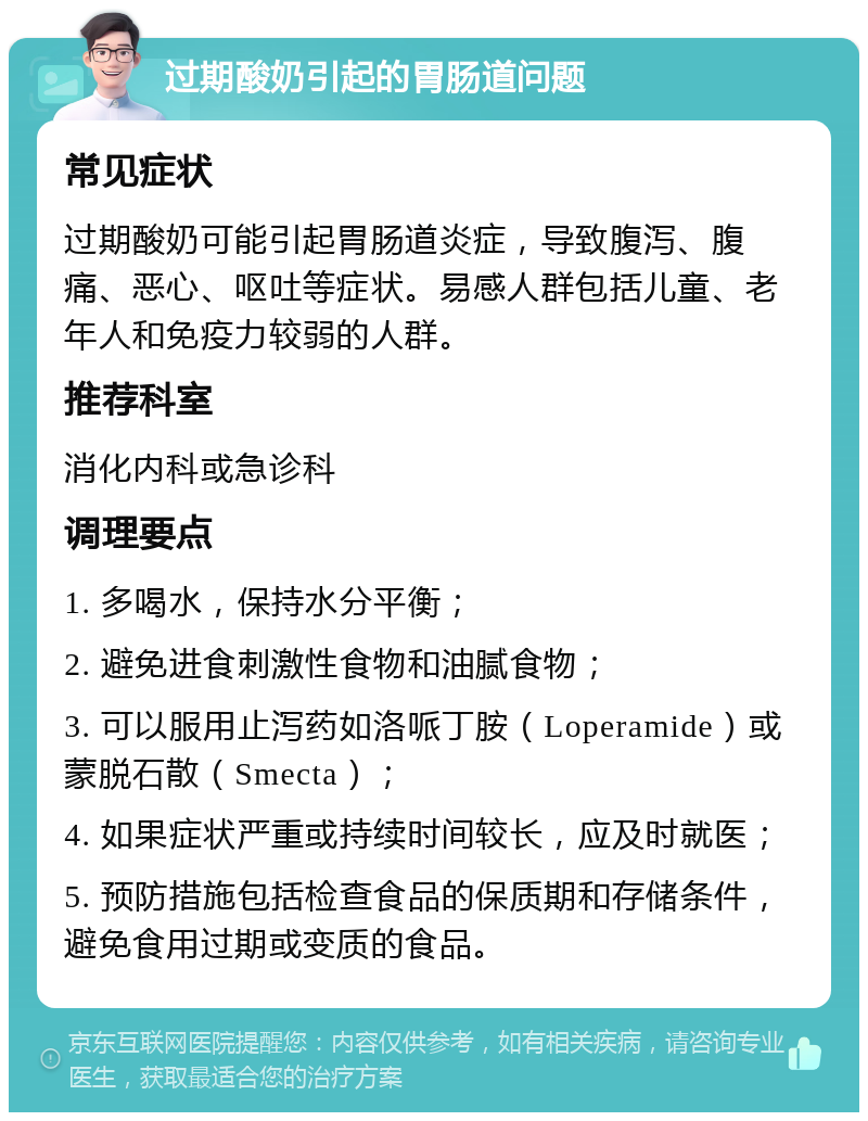 过期酸奶引起的胃肠道问题 常见症状 过期酸奶可能引起胃肠道炎症，导致腹泻、腹痛、恶心、呕吐等症状。易感人群包括儿童、老年人和免疫力较弱的人群。 推荐科室 消化内科或急诊科 调理要点 1. 多喝水，保持水分平衡； 2. 避免进食刺激性食物和油腻食物； 3. 可以服用止泻药如洛哌丁胺（Loperamide）或蒙脱石散（Smecta）； 4. 如果症状严重或持续时间较长，应及时就医； 5. 预防措施包括检查食品的保质期和存储条件，避免食用过期或变质的食品。