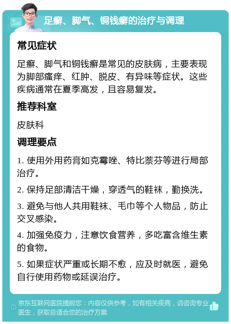 足癣、脚气、铜钱癣的治疗与调理 常见症状 足癣、脚气和铜钱癣是常见的皮肤病，主要表现为脚部瘙痒、红肿、脱皮、有异味等症状。这些疾病通常在夏季高发，且容易复发。 推荐科室 皮肤科 调理要点 1. 使用外用药膏如克霉唑、特比萘芬等进行局部治疗。 2. 保持足部清洁干燥，穿透气的鞋袜，勤换洗。 3. 避免与他人共用鞋袜、毛巾等个人物品，防止交叉感染。 4. 加强免疫力，注意饮食营养，多吃富含维生素的食物。 5. 如果症状严重或长期不愈，应及时就医，避免自行使用药物或延误治疗。