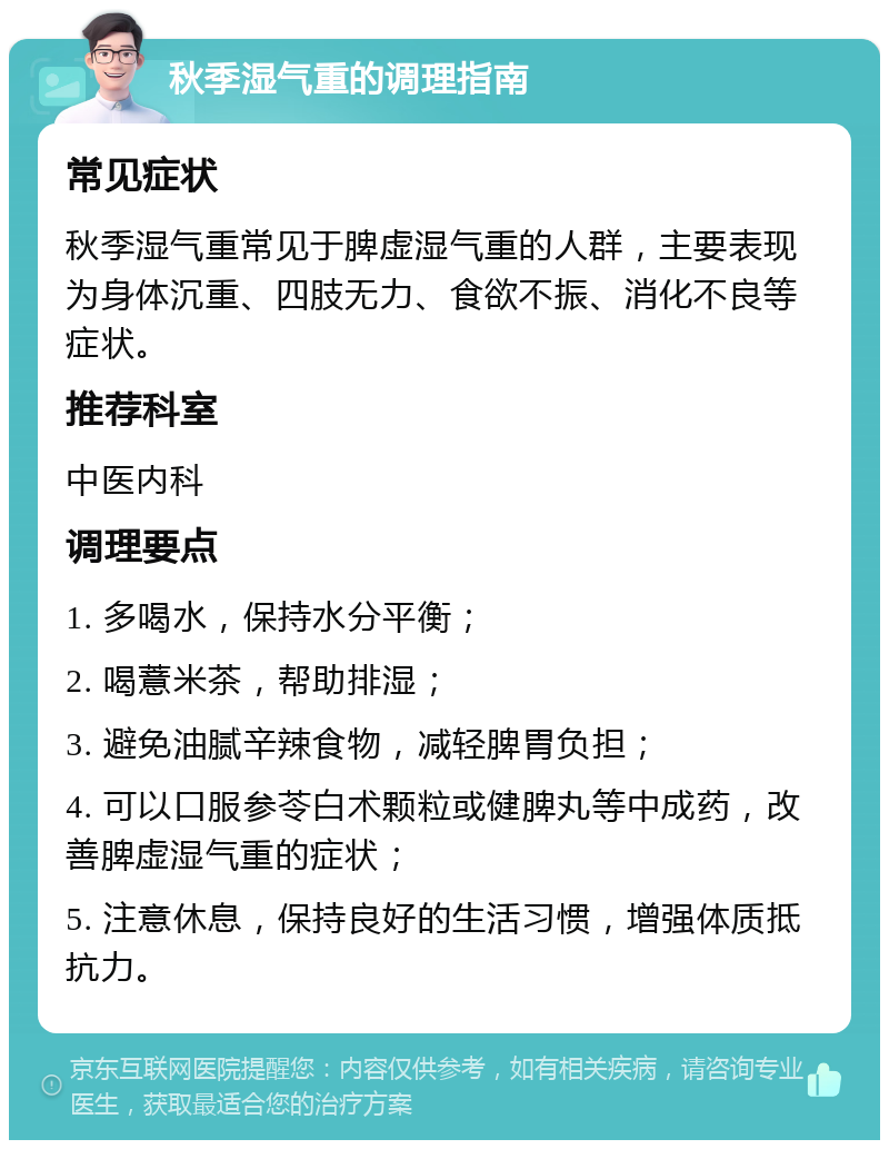 秋季湿气重的调理指南 常见症状 秋季湿气重常见于脾虚湿气重的人群，主要表现为身体沉重、四肢无力、食欲不振、消化不良等症状。 推荐科室 中医内科 调理要点 1. 多喝水，保持水分平衡； 2. 喝薏米茶，帮助排湿； 3. 避免油腻辛辣食物，减轻脾胃负担； 4. 可以口服参苓白术颗粒或健脾丸等中成药，改善脾虚湿气重的症状； 5. 注意休息，保持良好的生活习惯，增强体质抵抗力。