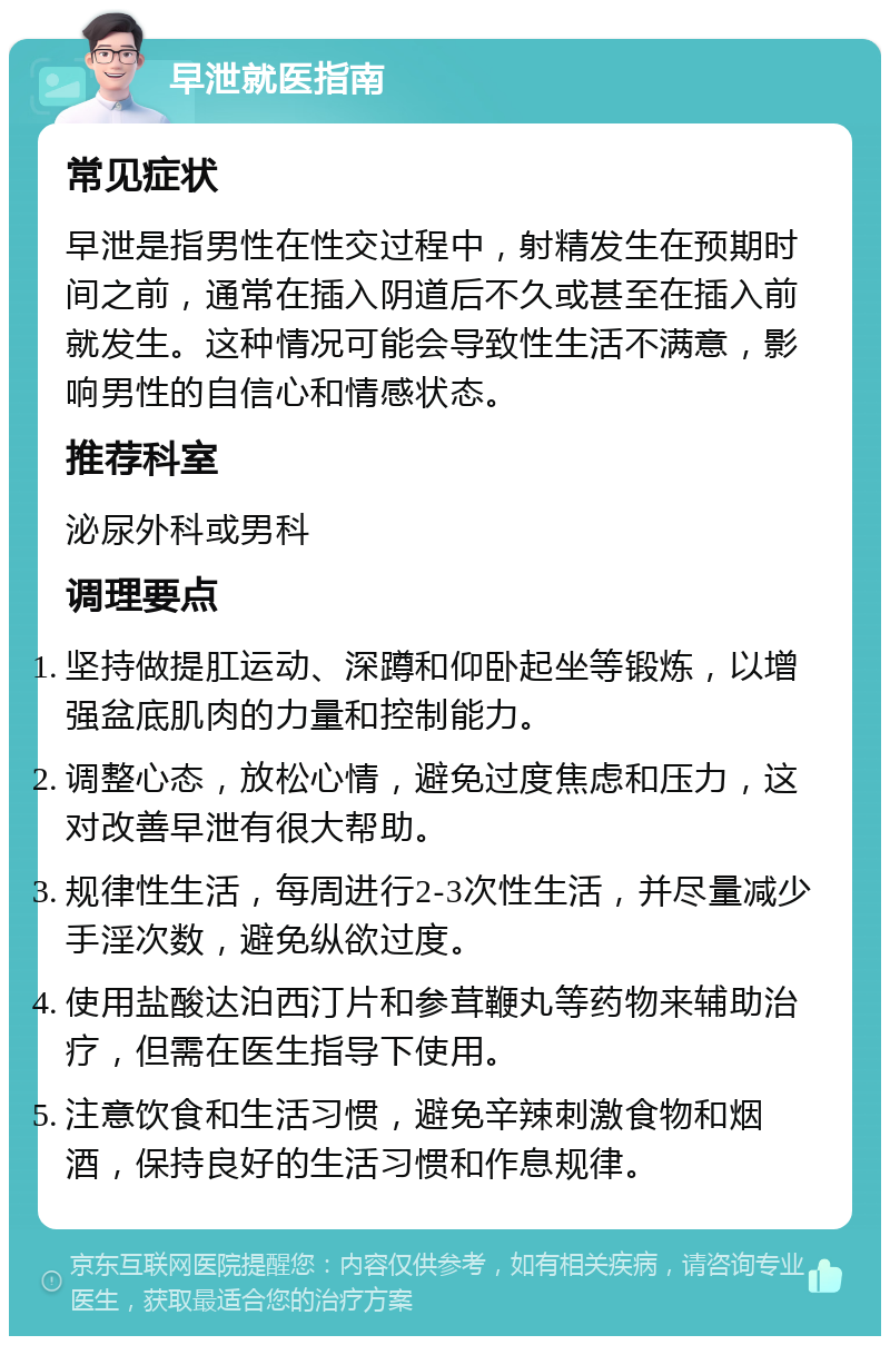 早泄就医指南 常见症状 早泄是指男性在性交过程中，射精发生在预期时间之前，通常在插入阴道后不久或甚至在插入前就发生。这种情况可能会导致性生活不满意，影响男性的自信心和情感状态。 推荐科室 泌尿外科或男科 调理要点 坚持做提肛运动、深蹲和仰卧起坐等锻炼，以增强盆底肌肉的力量和控制能力。 调整心态，放松心情，避免过度焦虑和压力，这对改善早泄有很大帮助。 规律性生活，每周进行2-3次性生活，并尽量减少手淫次数，避免纵欲过度。 使用盐酸达泊西汀片和参茸鞭丸等药物来辅助治疗，但需在医生指导下使用。 注意饮食和生活习惯，避免辛辣刺激食物和烟酒，保持良好的生活习惯和作息规律。