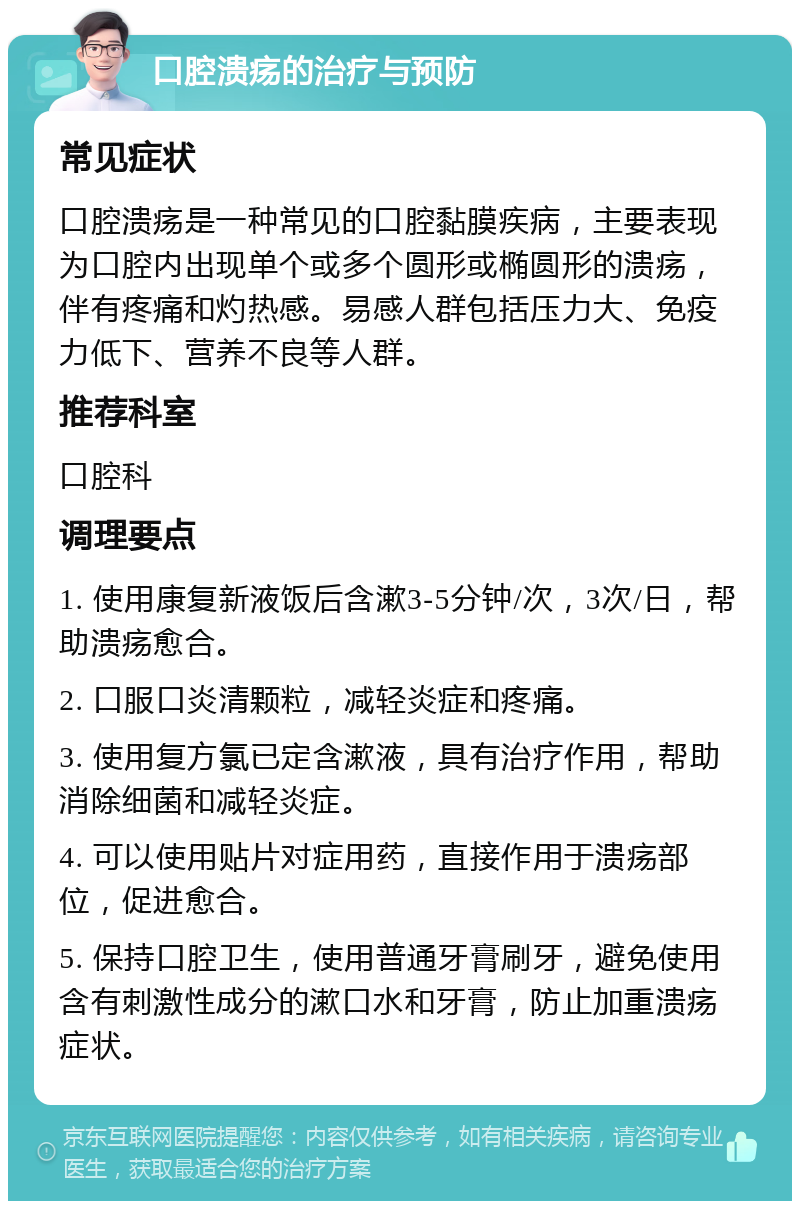 口腔溃疡的治疗与预防 常见症状 口腔溃疡是一种常见的口腔黏膜疾病，主要表现为口腔内出现单个或多个圆形或椭圆形的溃疡，伴有疼痛和灼热感。易感人群包括压力大、免疫力低下、营养不良等人群。 推荐科室 口腔科 调理要点 1. 使用康复新液饭后含漱3-5分钟/次，3次/日，帮助溃疡愈合。 2. 口服口炎清颗粒，减轻炎症和疼痛。 3. 使用复方氯已定含漱液，具有治疗作用，帮助消除细菌和减轻炎症。 4. 可以使用贴片对症用药，直接作用于溃疡部位，促进愈合。 5. 保持口腔卫生，使用普通牙膏刷牙，避免使用含有刺激性成分的漱口水和牙膏，防止加重溃疡症状。