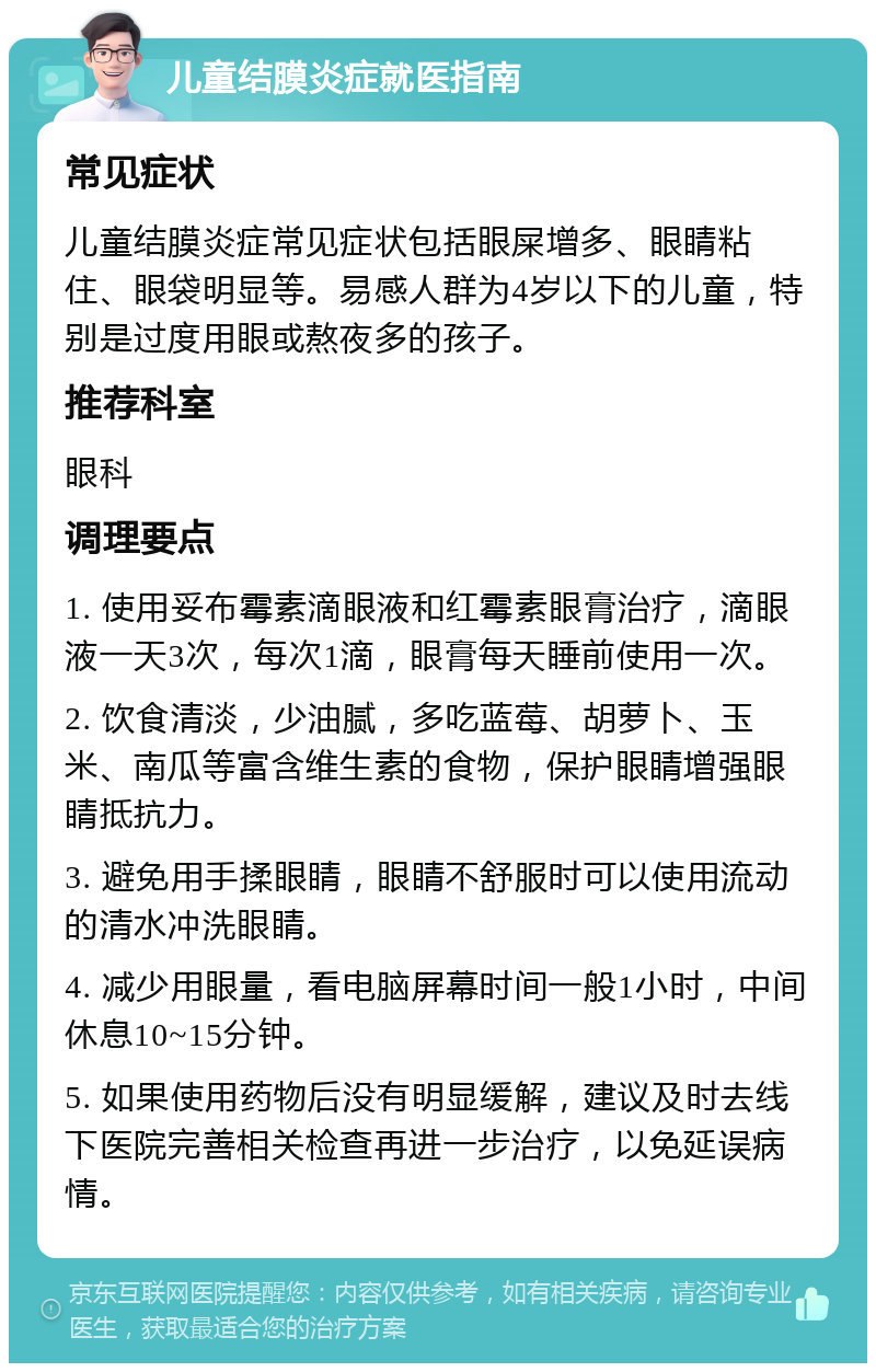 儿童结膜炎症就医指南 常见症状 儿童结膜炎症常见症状包括眼屎增多、眼睛粘住、眼袋明显等。易感人群为4岁以下的儿童，特别是过度用眼或熬夜多的孩子。 推荐科室 眼科 调理要点 1. 使用妥布霉素滴眼液和红霉素眼膏治疗，滴眼液一天3次，每次1滴，眼膏每天睡前使用一次。 2. 饮食清淡，少油腻，多吃蓝莓、胡萝卜、玉米、南瓜等富含维生素的食物，保护眼睛增强眼睛抵抗力。 3. 避免用手揉眼睛，眼睛不舒服时可以使用流动的清水冲洗眼睛。 4. 减少用眼量，看电脑屏幕时间一般1小时，中间休息10~15分钟。 5. 如果使用药物后没有明显缓解，建议及时去线下医院完善相关检查再进一步治疗，以免延误病情。