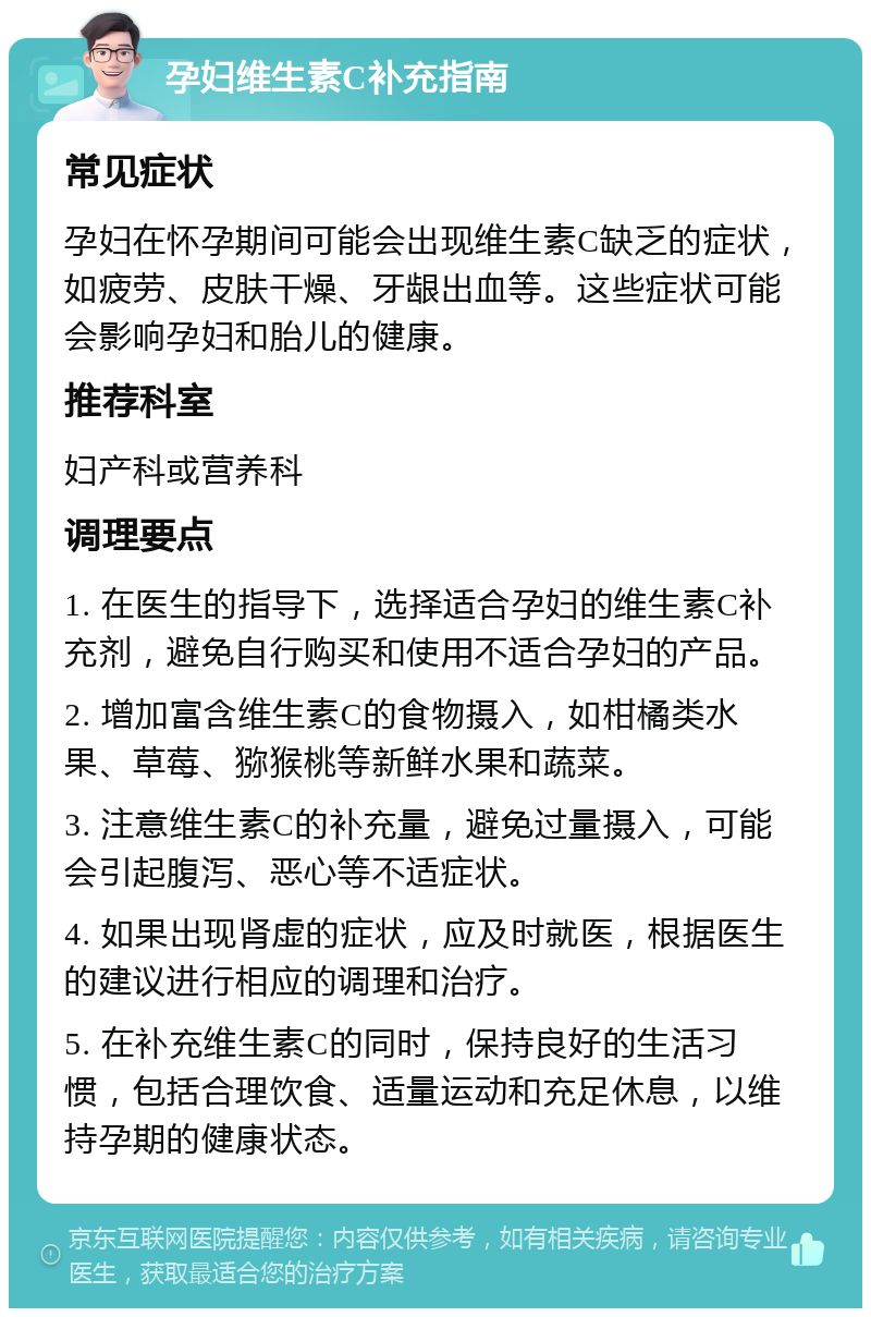 孕妇维生素C补充指南 常见症状 孕妇在怀孕期间可能会出现维生素C缺乏的症状，如疲劳、皮肤干燥、牙龈出血等。这些症状可能会影响孕妇和胎儿的健康。 推荐科室 妇产科或营养科 调理要点 1. 在医生的指导下，选择适合孕妇的维生素C补充剂，避免自行购买和使用不适合孕妇的产品。 2. 增加富含维生素C的食物摄入，如柑橘类水果、草莓、猕猴桃等新鲜水果和蔬菜。 3. 注意维生素C的补充量，避免过量摄入，可能会引起腹泻、恶心等不适症状。 4. 如果出现肾虚的症状，应及时就医，根据医生的建议进行相应的调理和治疗。 5. 在补充维生素C的同时，保持良好的生活习惯，包括合理饮食、适量运动和充足休息，以维持孕期的健康状态。