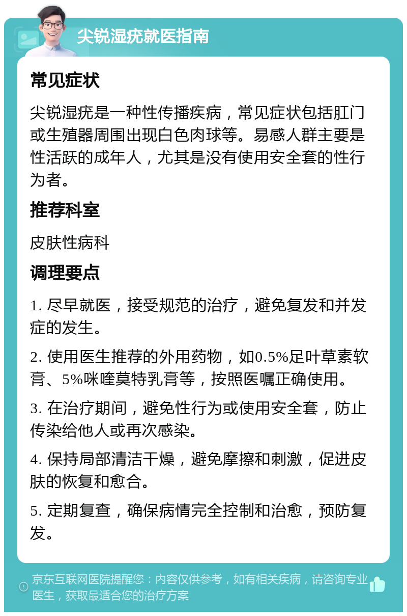 尖锐湿疣就医指南 常见症状 尖锐湿疣是一种性传播疾病，常见症状包括肛门或生殖器周围出现白色肉球等。易感人群主要是性活跃的成年人，尤其是没有使用安全套的性行为者。 推荐科室 皮肤性病科 调理要点 1. 尽早就医，接受规范的治疗，避免复发和并发症的发生。 2. 使用医生推荐的外用药物，如0.5%足叶草素软膏、5%咪喹莫特乳膏等，按照医嘱正确使用。 3. 在治疗期间，避免性行为或使用安全套，防止传染给他人或再次感染。 4. 保持局部清洁干燥，避免摩擦和刺激，促进皮肤的恢复和愈合。 5. 定期复查，确保病情完全控制和治愈，预防复发。