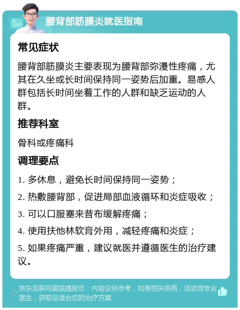 腰背部筋膜炎就医指南 常见症状 腰背部筋膜炎主要表现为腰背部弥漫性疼痛，尤其在久坐或长时间保持同一姿势后加重。易感人群包括长时间坐着工作的人群和缺乏运动的人群。 推荐科室 骨科或疼痛科 调理要点 1. 多休息，避免长时间保持同一姿势； 2. 热敷腰背部，促进局部血液循环和炎症吸收； 3. 可以口服塞来昔布缓解疼痛； 4. 使用扶他林软膏外用，减轻疼痛和炎症； 5. 如果疼痛严重，建议就医并遵循医生的治疗建议。