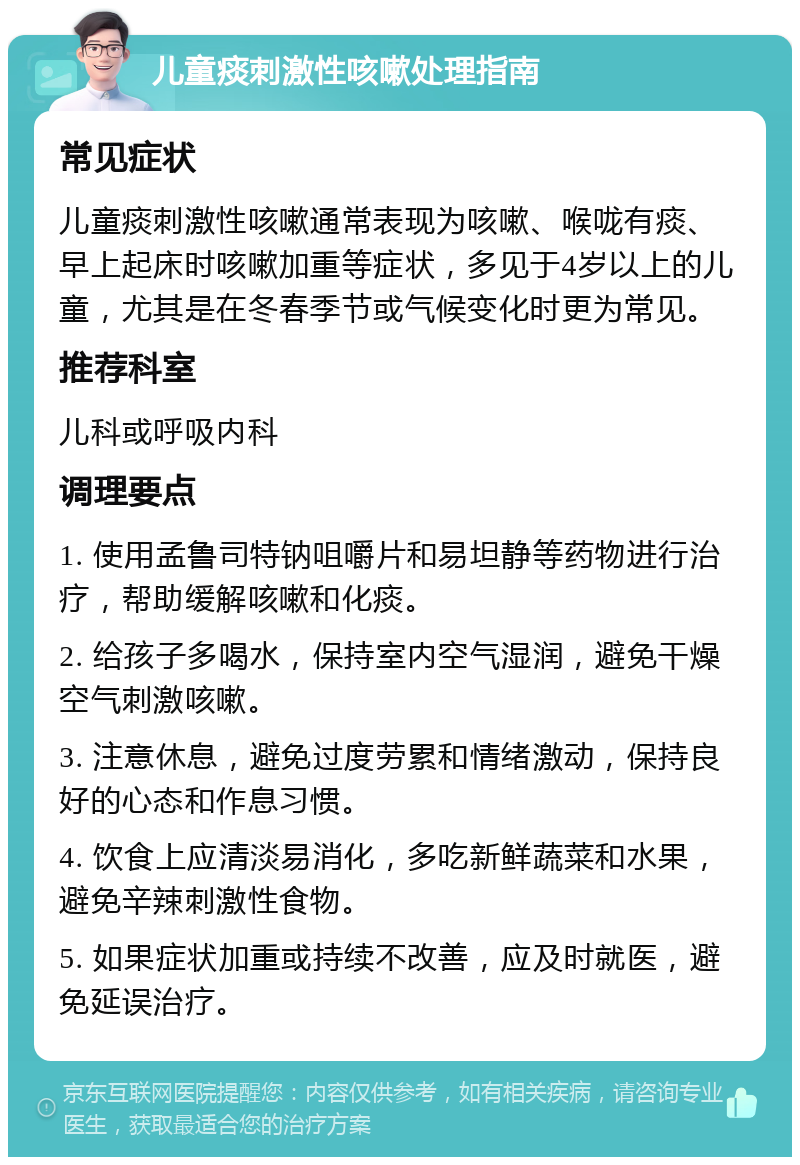 儿童痰刺激性咳嗽处理指南 常见症状 儿童痰刺激性咳嗽通常表现为咳嗽、喉咙有痰、早上起床时咳嗽加重等症状，多见于4岁以上的儿童，尤其是在冬春季节或气候变化时更为常见。 推荐科室 儿科或呼吸内科 调理要点 1. 使用孟鲁司特钠咀嚼片和易坦静等药物进行治疗，帮助缓解咳嗽和化痰。 2. 给孩子多喝水，保持室内空气湿润，避免干燥空气刺激咳嗽。 3. 注意休息，避免过度劳累和情绪激动，保持良好的心态和作息习惯。 4. 饮食上应清淡易消化，多吃新鲜蔬菜和水果，避免辛辣刺激性食物。 5. 如果症状加重或持续不改善，应及时就医，避免延误治疗。