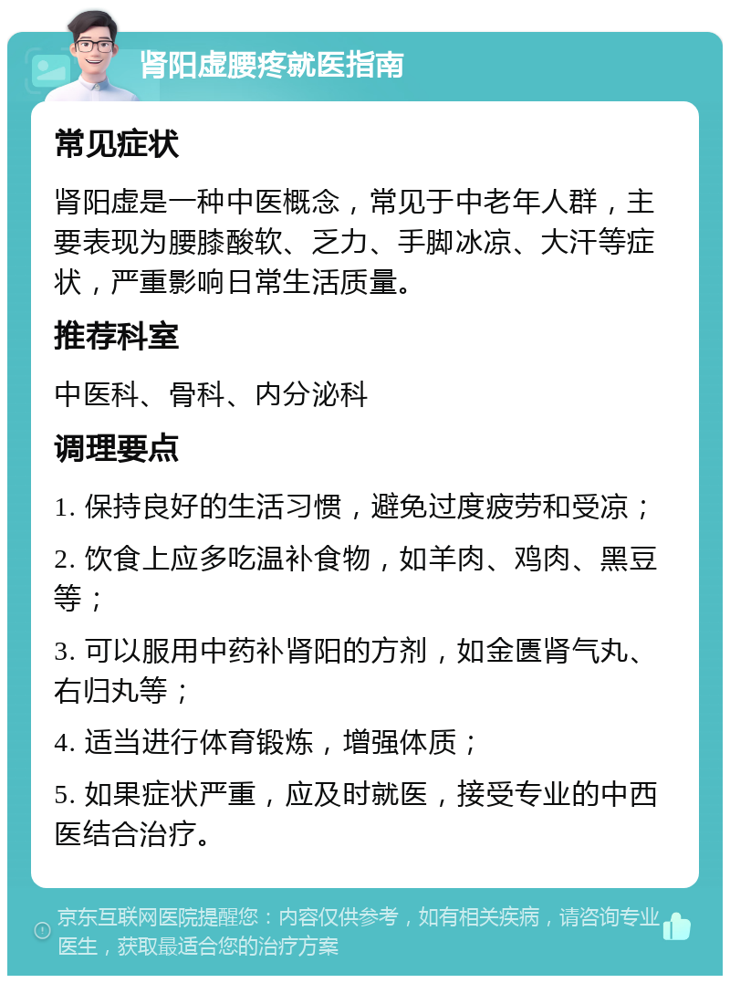 肾阳虚腰疼就医指南 常见症状 肾阳虚是一种中医概念，常见于中老年人群，主要表现为腰膝酸软、乏力、手脚冰凉、大汗等症状，严重影响日常生活质量。 推荐科室 中医科、骨科、内分泌科 调理要点 1. 保持良好的生活习惯，避免过度疲劳和受凉； 2. 饮食上应多吃温补食物，如羊肉、鸡肉、黑豆等； 3. 可以服用中药补肾阳的方剂，如金匮肾气丸、右归丸等； 4. 适当进行体育锻炼，增强体质； 5. 如果症状严重，应及时就医，接受专业的中西医结合治疗。