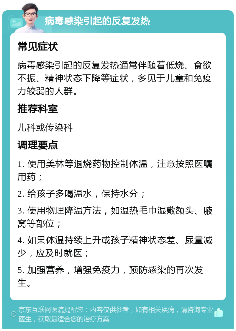 病毒感染引起的反复发热 常见症状 病毒感染引起的反复发热通常伴随着低烧、食欲不振、精神状态下降等症状，多见于儿童和免疫力较弱的人群。 推荐科室 儿科或传染科 调理要点 1. 使用美林等退烧药物控制体温，注意按照医嘱用药； 2. 给孩子多喝温水，保持水分； 3. 使用物理降温方法，如温热毛巾湿敷额头、腋窝等部位； 4. 如果体温持续上升或孩子精神状态差、尿量减少，应及时就医； 5. 加强营养，增强免疫力，预防感染的再次发生。