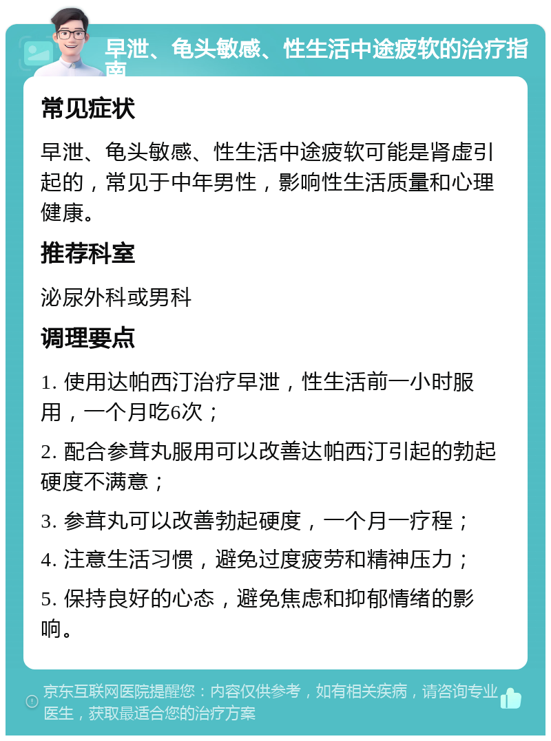 早泄、龟头敏感、性生活中途疲软的治疗指南 常见症状 早泄、龟头敏感、性生活中途疲软可能是肾虚引起的，常见于中年男性，影响性生活质量和心理健康。 推荐科室 泌尿外科或男科 调理要点 1. 使用达帕西汀治疗早泄，性生活前一小时服用，一个月吃6次； 2. 配合参茸丸服用可以改善达帕西汀引起的勃起硬度不满意； 3. 参茸丸可以改善勃起硬度，一个月一疗程； 4. 注意生活习惯，避免过度疲劳和精神压力； 5. 保持良好的心态，避免焦虑和抑郁情绪的影响。