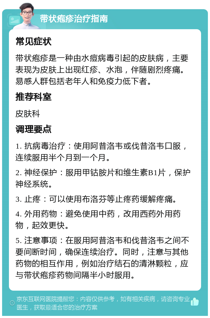 带状疱疹治疗指南 常见症状 带状疱疹是一种由水痘病毒引起的皮肤病，主要表现为皮肤上出现红疹、水泡，伴随剧烈疼痛。易感人群包括老年人和免疫力低下者。 推荐科室 皮肤科 调理要点 1. 抗病毒治疗：使用阿昔洛韦或伐昔洛韦口服，连续服用半个月到一个月。 2. 神经保护：服用甲钴胺片和维生素B1片，保护神经系统。 3. 止疼：可以使用布洛芬等止疼药缓解疼痛。 4. 外用药物：避免使用中药，改用西药外用药物，起效更快。 5. 注意事项：在服用阿昔洛韦和伐昔洛韦之间不要间断时间，确保连续治疗。同时，注意与其他药物的相互作用，例如治疗结石的清淋颗粒，应与带状疱疹药物间隔半小时服用。