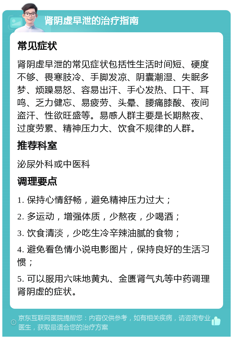 肾阴虚早泄的治疗指南 常见症状 肾阴虚早泄的常见症状包括性生活时间短、硬度不够、畏寒肢冷、手脚发凉、阴囊潮湿、失眠多梦、烦躁易怒、容易出汗、手心发热、口干、耳鸣、乏力健忘、易疲劳、头晕、腰痛膝酸、夜间盗汗、性欲旺盛等。易感人群主要是长期熬夜、过度劳累、精神压力大、饮食不规律的人群。 推荐科室 泌尿外科或中医科 调理要点 1. 保持心情舒畅，避免精神压力过大； 2. 多运动，增强体质，少熬夜，少喝酒； 3. 饮食清淡，少吃生冷辛辣油腻的食物； 4. 避免看色情小说电影图片，保持良好的生活习惯； 5. 可以服用六味地黄丸、金匮肾气丸等中药调理肾阴虚的症状。