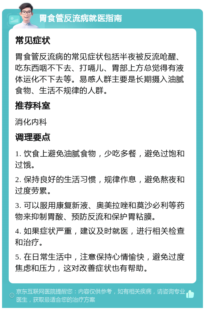 胃食管反流病就医指南 常见症状 胃食管反流病的常见症状包括半夜被反流呛醒、吃东西咽不下去、打嗝儿、胃部上方总觉得有液体运化不下去等。易感人群主要是长期摄入油腻食物、生活不规律的人群。 推荐科室 消化内科 调理要点 1. 饮食上避免油腻食物，少吃多餐，避免过饱和过饿。 2. 保持良好的生活习惯，规律作息，避免熬夜和过度劳累。 3. 可以服用康复新液、奥美拉唑和莫沙必利等药物来抑制胃酸、预防反流和保护胃粘膜。 4. 如果症状严重，建议及时就医，进行相关检查和治疗。 5. 在日常生活中，注意保持心情愉快，避免过度焦虑和压力，这对改善症状也有帮助。