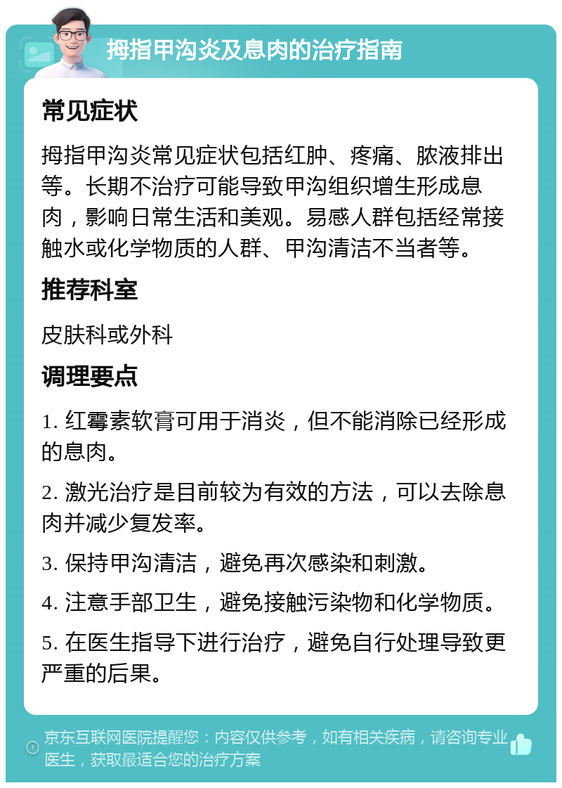 拇指甲沟炎及息肉的治疗指南 常见症状 拇指甲沟炎常见症状包括红肿、疼痛、脓液排出等。长期不治疗可能导致甲沟组织增生形成息肉，影响日常生活和美观。易感人群包括经常接触水或化学物质的人群、甲沟清洁不当者等。 推荐科室 皮肤科或外科 调理要点 1. 红霉素软膏可用于消炎，但不能消除已经形成的息肉。 2. 激光治疗是目前较为有效的方法，可以去除息肉并减少复发率。 3. 保持甲沟清洁，避免再次感染和刺激。 4. 注意手部卫生，避免接触污染物和化学物质。 5. 在医生指导下进行治疗，避免自行处理导致更严重的后果。