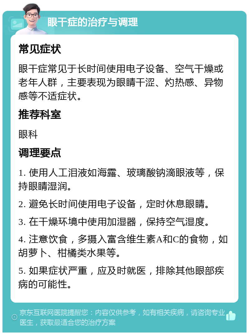 眼干症的治疗与调理 常见症状 眼干症常见于长时间使用电子设备、空气干燥或老年人群，主要表现为眼睛干涩、灼热感、异物感等不适症状。 推荐科室 眼科 调理要点 1. 使用人工泪液如海露、玻璃酸钠滴眼液等，保持眼睛湿润。 2. 避免长时间使用电子设备，定时休息眼睛。 3. 在干燥环境中使用加湿器，保持空气湿度。 4. 注意饮食，多摄入富含维生素A和C的食物，如胡萝卜、柑橘类水果等。 5. 如果症状严重，应及时就医，排除其他眼部疾病的可能性。