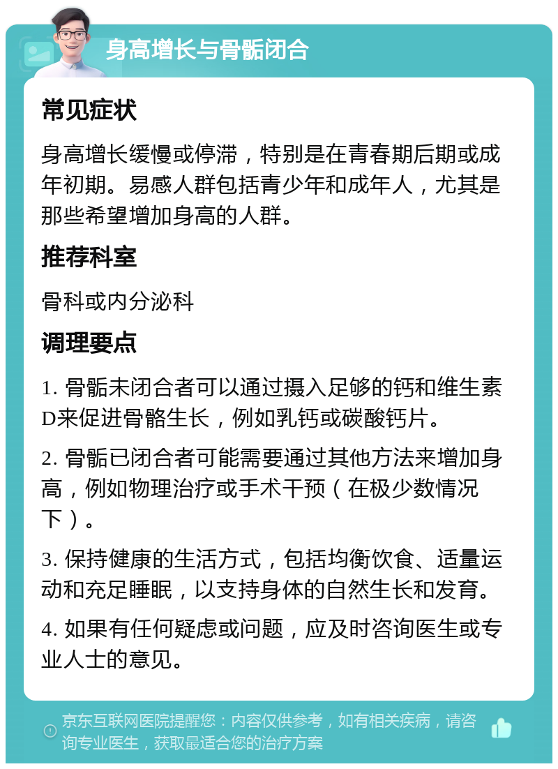 身高增长与骨骺闭合 常见症状 身高增长缓慢或停滞，特别是在青春期后期或成年初期。易感人群包括青少年和成年人，尤其是那些希望增加身高的人群。 推荐科室 骨科或内分泌科 调理要点 1. 骨骺未闭合者可以通过摄入足够的钙和维生素D来促进骨骼生长，例如乳钙或碳酸钙片。 2. 骨骺已闭合者可能需要通过其他方法来增加身高，例如物理治疗或手术干预（在极少数情况下）。 3. 保持健康的生活方式，包括均衡饮食、适量运动和充足睡眠，以支持身体的自然生长和发育。 4. 如果有任何疑虑或问题，应及时咨询医生或专业人士的意见。