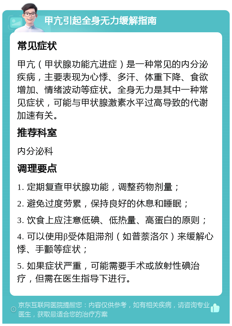 甲亢引起全身无力缓解指南 常见症状 甲亢（甲状腺功能亢进症）是一种常见的内分泌疾病，主要表现为心悸、多汗、体重下降、食欲增加、情绪波动等症状。全身无力是其中一种常见症状，可能与甲状腺激素水平过高导致的代谢加速有关。 推荐科室 内分泌科 调理要点 1. 定期复查甲状腺功能，调整药物剂量； 2. 避免过度劳累，保持良好的休息和睡眠； 3. 饮食上应注意低碘、低热量、高蛋白的原则； 4. 可以使用β受体阻滞剂（如普萘洛尔）来缓解心悸、手颤等症状； 5. 如果症状严重，可能需要手术或放射性碘治疗，但需在医生指导下进行。