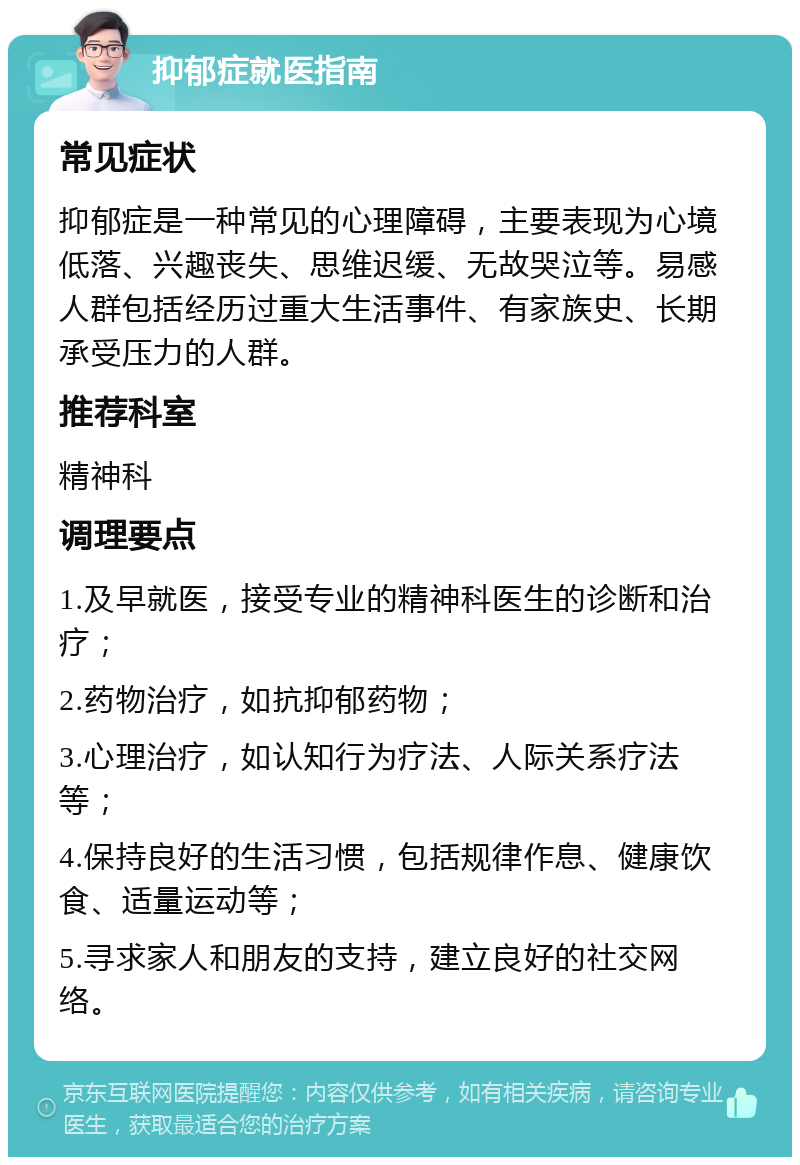 抑郁症就医指南 常见症状 抑郁症是一种常见的心理障碍，主要表现为心境低落、兴趣丧失、思维迟缓、无故哭泣等。易感人群包括经历过重大生活事件、有家族史、长期承受压力的人群。 推荐科室 精神科 调理要点 1.及早就医，接受专业的精神科医生的诊断和治疗； 2.药物治疗，如抗抑郁药物； 3.心理治疗，如认知行为疗法、人际关系疗法等； 4.保持良好的生活习惯，包括规律作息、健康饮食、适量运动等； 5.寻求家人和朋友的支持，建立良好的社交网络。