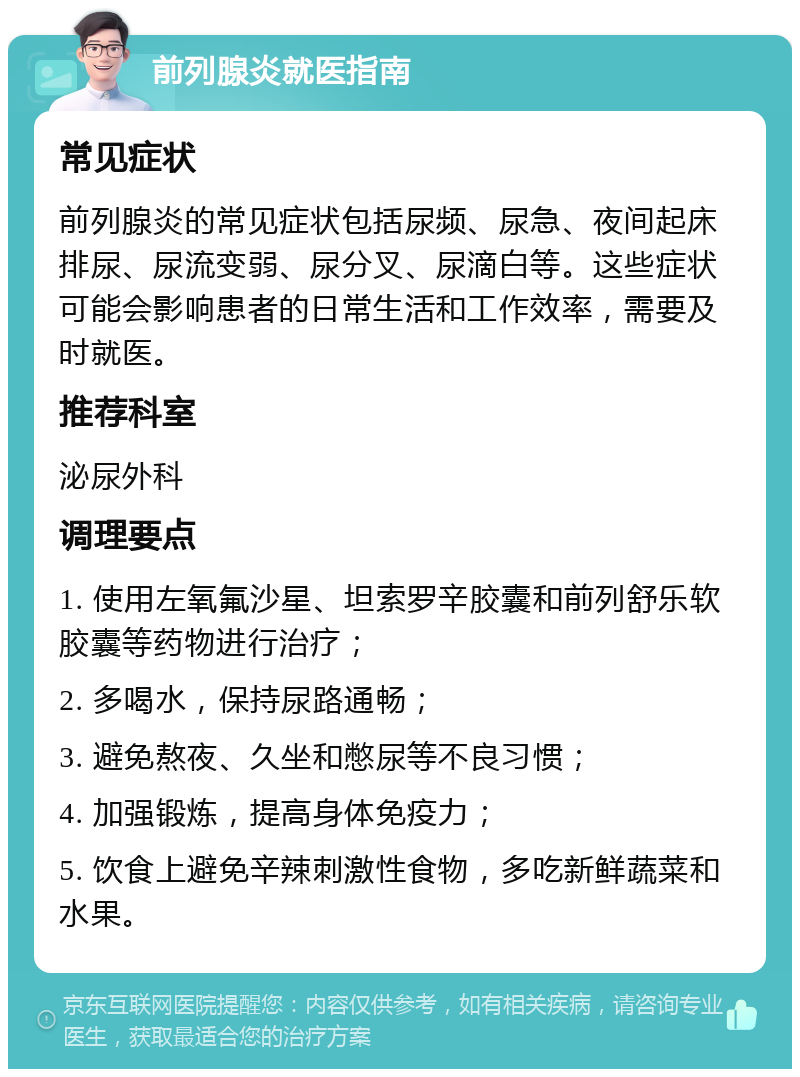 前列腺炎就医指南 常见症状 前列腺炎的常见症状包括尿频、尿急、夜间起床排尿、尿流变弱、尿分叉、尿滴白等。这些症状可能会影响患者的日常生活和工作效率，需要及时就医。 推荐科室 泌尿外科 调理要点 1. 使用左氧氟沙星、坦索罗辛胶囊和前列舒乐软胶囊等药物进行治疗； 2. 多喝水，保持尿路通畅； 3. 避免熬夜、久坐和憋尿等不良习惯； 4. 加强锻炼，提高身体免疫力； 5. 饮食上避免辛辣刺激性食物，多吃新鲜蔬菜和水果。