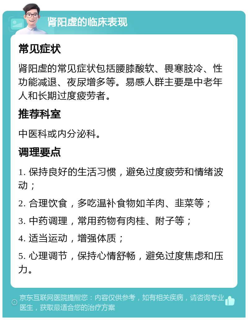 肾阳虚的临床表现 常见症状 肾阳虚的常见症状包括腰膝酸软、畏寒肢冷、性功能减退、夜尿增多等。易感人群主要是中老年人和长期过度疲劳者。 推荐科室 中医科或内分泌科。 调理要点 1. 保持良好的生活习惯，避免过度疲劳和情绪波动； 2. 合理饮食，多吃温补食物如羊肉、韭菜等； 3. 中药调理，常用药物有肉桂、附子等； 4. 适当运动，增强体质； 5. 心理调节，保持心情舒畅，避免过度焦虑和压力。