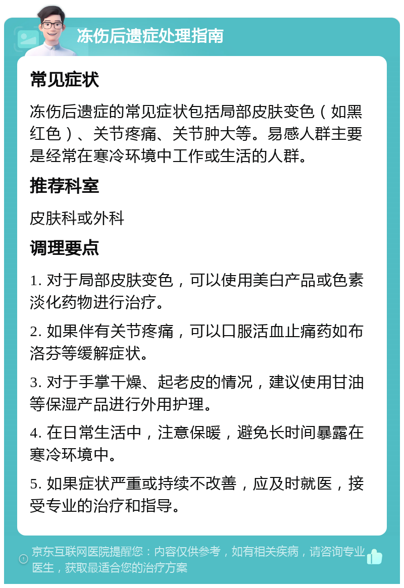 冻伤后遗症处理指南 常见症状 冻伤后遗症的常见症状包括局部皮肤变色（如黑红色）、关节疼痛、关节肿大等。易感人群主要是经常在寒冷环境中工作或生活的人群。 推荐科室 皮肤科或外科 调理要点 1. 对于局部皮肤变色，可以使用美白产品或色素淡化药物进行治疗。 2. 如果伴有关节疼痛，可以口服活血止痛药如布洛芬等缓解症状。 3. 对于手掌干燥、起老皮的情况，建议使用甘油等保湿产品进行外用护理。 4. 在日常生活中，注意保暖，避免长时间暴露在寒冷环境中。 5. 如果症状严重或持续不改善，应及时就医，接受专业的治疗和指导。