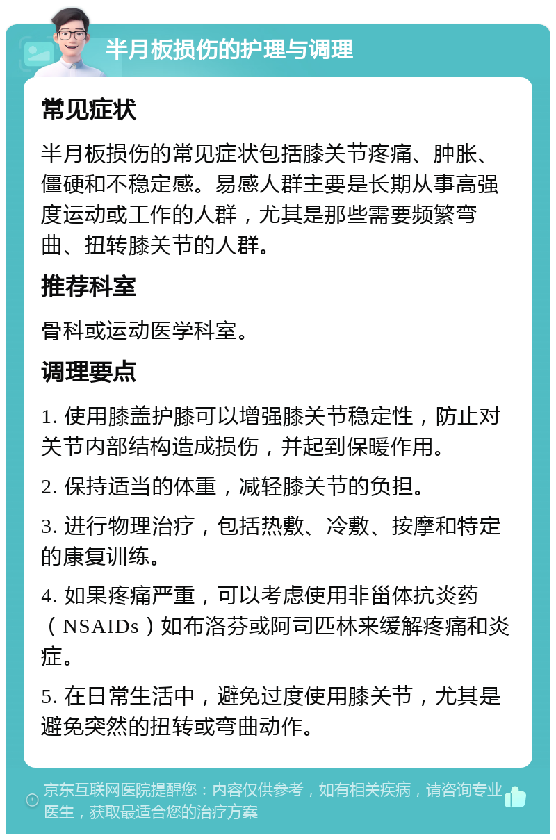 半月板损伤的护理与调理 常见症状 半月板损伤的常见症状包括膝关节疼痛、肿胀、僵硬和不稳定感。易感人群主要是长期从事高强度运动或工作的人群，尤其是那些需要频繁弯曲、扭转膝关节的人群。 推荐科室 骨科或运动医学科室。 调理要点 1. 使用膝盖护膝可以增强膝关节稳定性，防止对关节内部结构造成损伤，并起到保暖作用。 2. 保持适当的体重，减轻膝关节的负担。 3. 进行物理治疗，包括热敷、冷敷、按摩和特定的康复训练。 4. 如果疼痛严重，可以考虑使用非甾体抗炎药（NSAIDs）如布洛芬或阿司匹林来缓解疼痛和炎症。 5. 在日常生活中，避免过度使用膝关节，尤其是避免突然的扭转或弯曲动作。