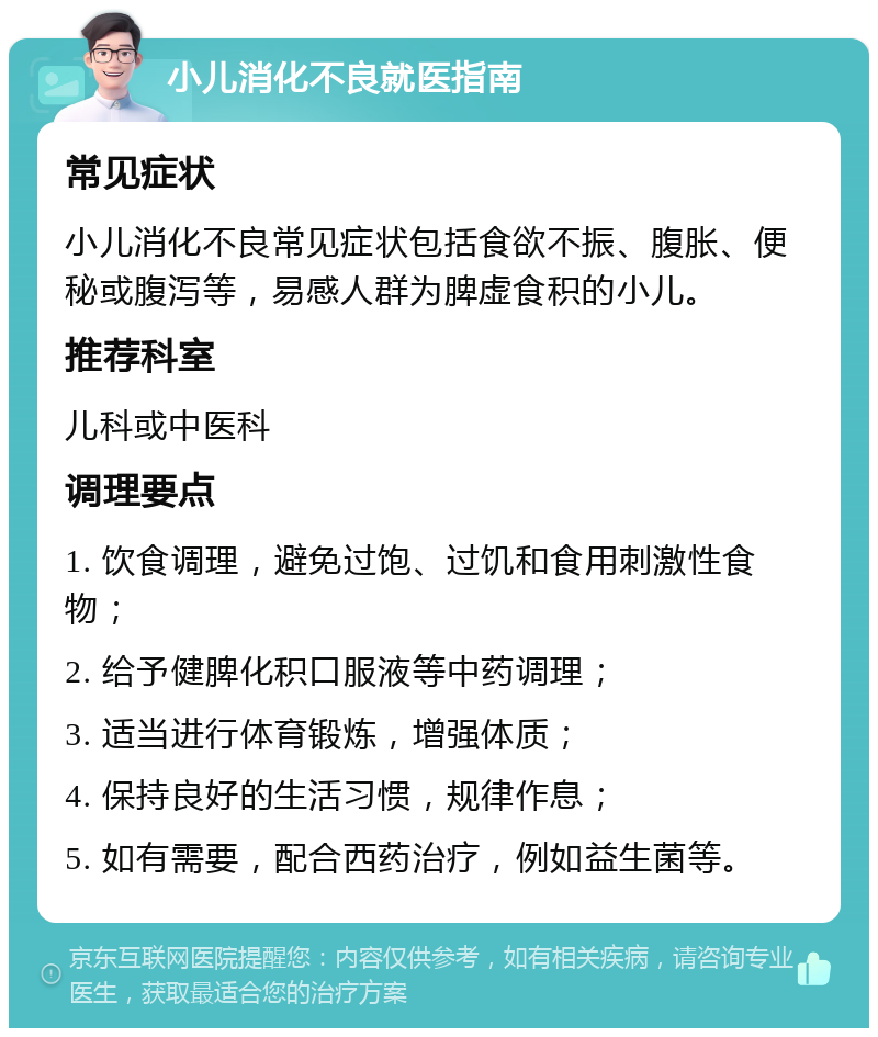 小儿消化不良就医指南 常见症状 小儿消化不良常见症状包括食欲不振、腹胀、便秘或腹泻等，易感人群为脾虚食积的小儿。 推荐科室 儿科或中医科 调理要点 1. 饮食调理，避免过饱、过饥和食用刺激性食物； 2. 给予健脾化积口服液等中药调理； 3. 适当进行体育锻炼，增强体质； 4. 保持良好的生活习惯，规律作息； 5. 如有需要，配合西药治疗，例如益生菌等。