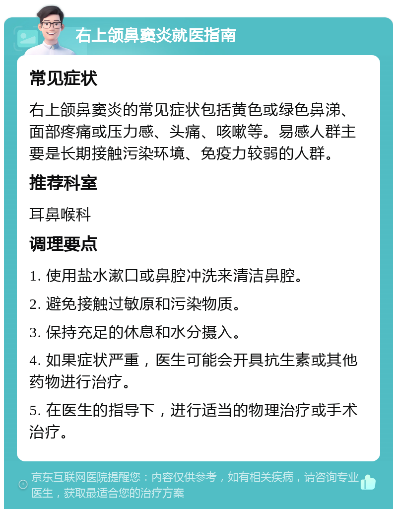 右上颌鼻窦炎就医指南 常见症状 右上颌鼻窦炎的常见症状包括黄色或绿色鼻涕、面部疼痛或压力感、头痛、咳嗽等。易感人群主要是长期接触污染环境、免疫力较弱的人群。 推荐科室 耳鼻喉科 调理要点 1. 使用盐水漱口或鼻腔冲洗来清洁鼻腔。 2. 避免接触过敏原和污染物质。 3. 保持充足的休息和水分摄入。 4. 如果症状严重，医生可能会开具抗生素或其他药物进行治疗。 5. 在医生的指导下，进行适当的物理治疗或手术治疗。