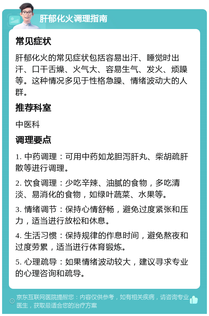 肝郁化火调理指南 常见症状 肝郁化火的常见症状包括容易出汗、睡觉时出汗、口干舌燥、火气大、容易生气、发火、烦躁等。这种情况多见于性格急躁、情绪波动大的人群。 推荐科室 中医科 调理要点 1. 中药调理：可用中药如龙胆泻肝丸、柴胡疏肝散等进行调理。 2. 饮食调理：少吃辛辣、油腻的食物，多吃清淡、易消化的食物，如绿叶蔬菜、水果等。 3. 情绪调节：保持心情舒畅，避免过度紧张和压力，适当进行放松和休息。 4. 生活习惯：保持规律的作息时间，避免熬夜和过度劳累，适当进行体育锻炼。 5. 心理疏导：如果情绪波动较大，建议寻求专业的心理咨询和疏导。