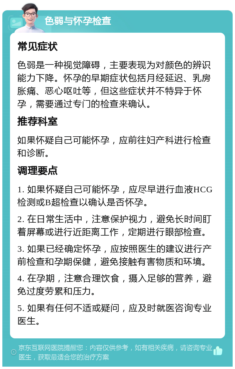 色弱与怀孕检查 常见症状 色弱是一种视觉障碍，主要表现为对颜色的辨识能力下降。怀孕的早期症状包括月经延迟、乳房胀痛、恶心呕吐等，但这些症状并不特异于怀孕，需要通过专门的检查来确认。 推荐科室 如果怀疑自己可能怀孕，应前往妇产科进行检查和诊断。 调理要点 1. 如果怀疑自己可能怀孕，应尽早进行血液HCG检测或B超检查以确认是否怀孕。 2. 在日常生活中，注意保护视力，避免长时间盯着屏幕或进行近距离工作，定期进行眼部检查。 3. 如果已经确定怀孕，应按照医生的建议进行产前检查和孕期保健，避免接触有害物质和环境。 4. 在孕期，注意合理饮食，摄入足够的营养，避免过度劳累和压力。 5. 如果有任何不适或疑问，应及时就医咨询专业医生。