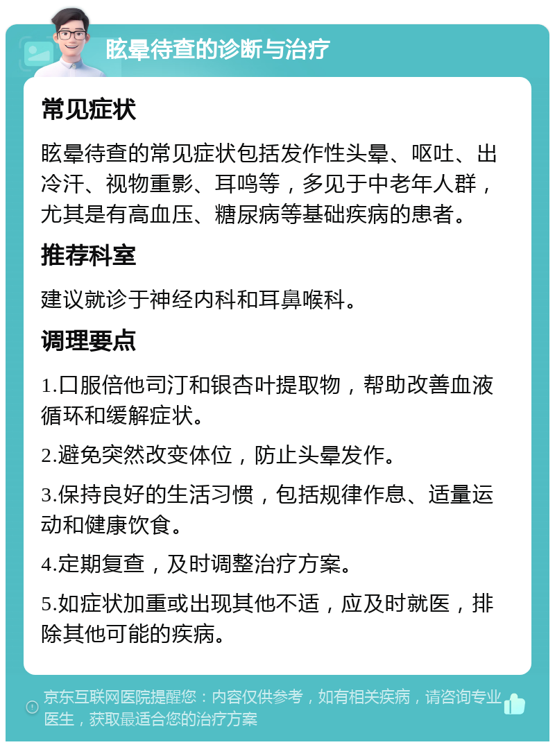 眩晕待查的诊断与治疗 常见症状 眩晕待查的常见症状包括发作性头晕、呕吐、出冷汗、视物重影、耳鸣等，多见于中老年人群，尤其是有高血压、糖尿病等基础疾病的患者。 推荐科室 建议就诊于神经内科和耳鼻喉科。 调理要点 1.口服倍他司汀和银杏叶提取物，帮助改善血液循环和缓解症状。 2.避免突然改变体位，防止头晕发作。 3.保持良好的生活习惯，包括规律作息、适量运动和健康饮食。 4.定期复查，及时调整治疗方案。 5.如症状加重或出现其他不适，应及时就医，排除其他可能的疾病。