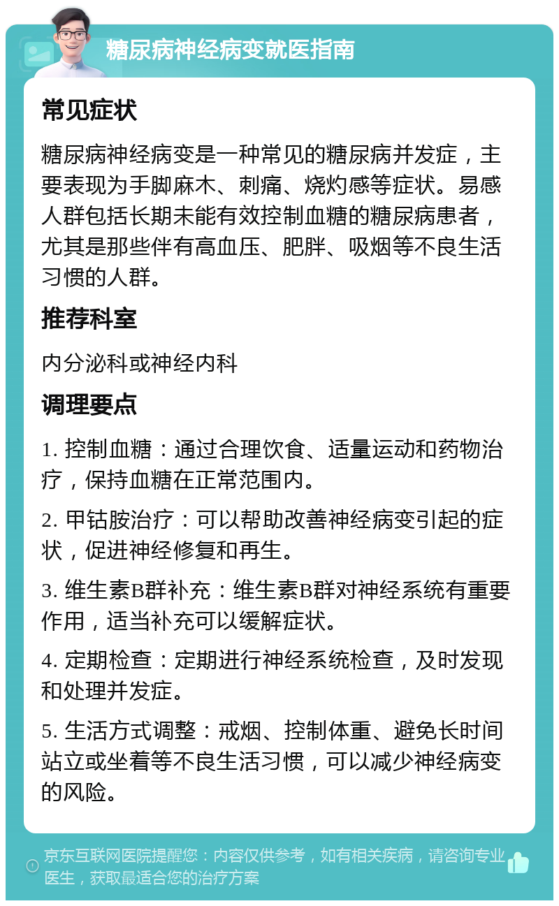 糖尿病神经病变就医指南 常见症状 糖尿病神经病变是一种常见的糖尿病并发症，主要表现为手脚麻木、刺痛、烧灼感等症状。易感人群包括长期未能有效控制血糖的糖尿病患者，尤其是那些伴有高血压、肥胖、吸烟等不良生活习惯的人群。 推荐科室 内分泌科或神经内科 调理要点 1. 控制血糖：通过合理饮食、适量运动和药物治疗，保持血糖在正常范围内。 2. 甲钴胺治疗：可以帮助改善神经病变引起的症状，促进神经修复和再生。 3. 维生素B群补充：维生素B群对神经系统有重要作用，适当补充可以缓解症状。 4. 定期检查：定期进行神经系统检查，及时发现和处理并发症。 5. 生活方式调整：戒烟、控制体重、避免长时间站立或坐着等不良生活习惯，可以减少神经病变的风险。