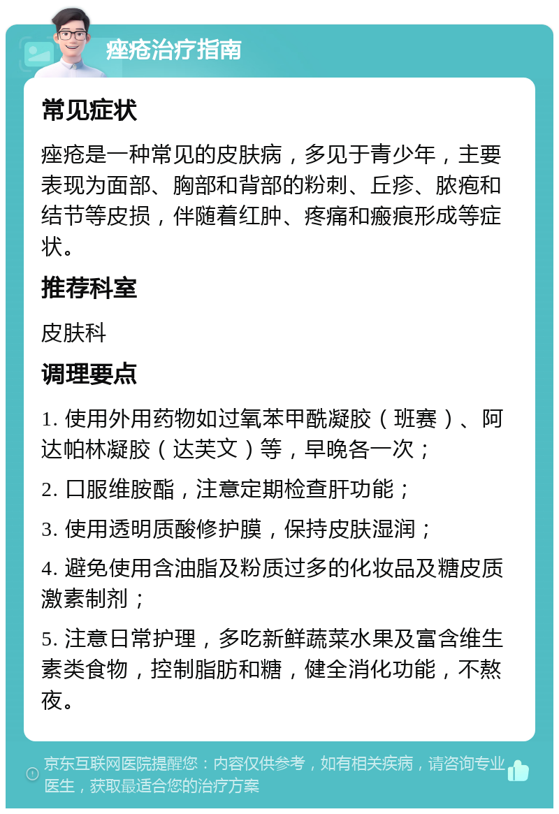 痤疮治疗指南 常见症状 痤疮是一种常见的皮肤病，多见于青少年，主要表现为面部、胸部和背部的粉刺、丘疹、脓疱和结节等皮损，伴随着红肿、疼痛和瘢痕形成等症状。 推荐科室 皮肤科 调理要点 1. 使用外用药物如过氧苯甲酰凝胶（班赛）、阿达帕林凝胶（达芙文）等，早晚各一次； 2. 口服维胺酯，注意定期检查肝功能； 3. 使用透明质酸修护膜，保持皮肤湿润； 4. 避免使用含油脂及粉质过多的化妆品及糖皮质激素制剂； 5. 注意日常护理，多吃新鲜蔬菜水果及富含维生素类食物，控制脂肪和糖，健全消化功能，不熬夜。