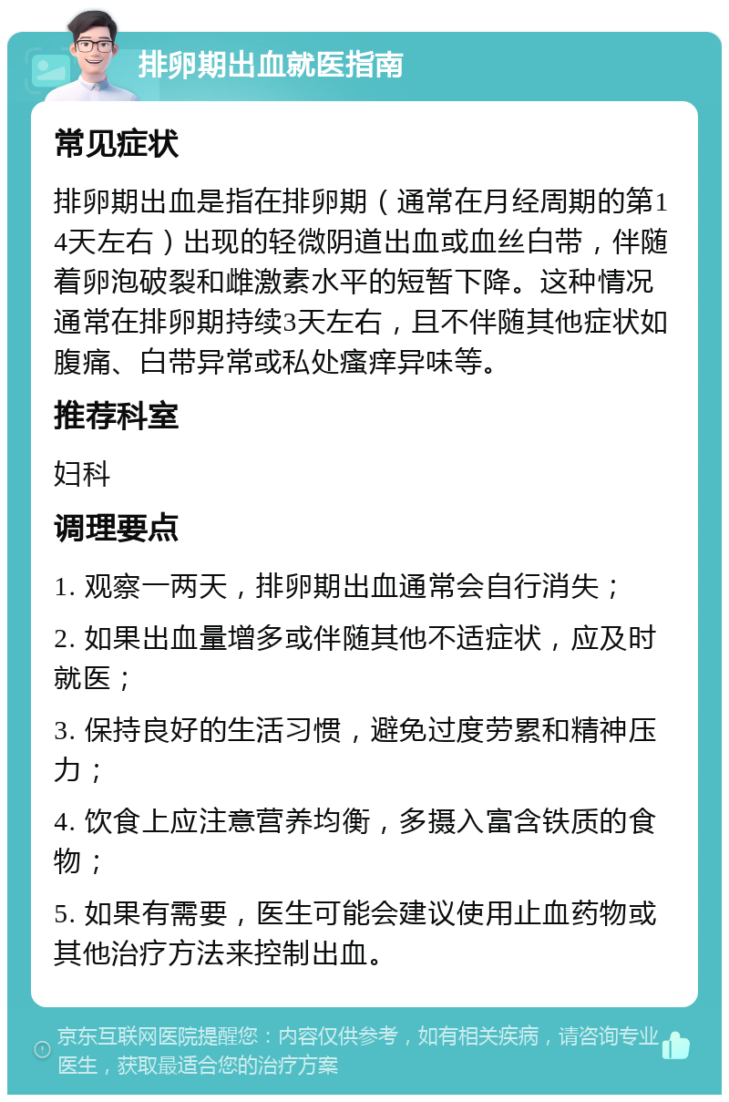 排卵期出血就医指南 常见症状 排卵期出血是指在排卵期（通常在月经周期的第14天左右）出现的轻微阴道出血或血丝白带，伴随着卵泡破裂和雌激素水平的短暂下降。这种情况通常在排卵期持续3天左右，且不伴随其他症状如腹痛、白带异常或私处瘙痒异味等。 推荐科室 妇科 调理要点 1. 观察一两天，排卵期出血通常会自行消失； 2. 如果出血量增多或伴随其他不适症状，应及时就医； 3. 保持良好的生活习惯，避免过度劳累和精神压力； 4. 饮食上应注意营养均衡，多摄入富含铁质的食物； 5. 如果有需要，医生可能会建议使用止血药物或其他治疗方法来控制出血。